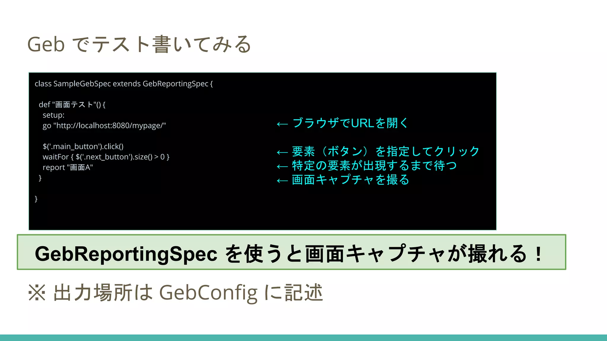 Geb でテスト書いてみる
GebReportingSpec を使うと、画面キャプチャが撮れる。
※ 出力場所は GebConfig に記述
class SampleGebSpec extends GebReportingSpec {
def "画面テスト"() {
setup:
go "http://localhost:8080/mypage/"
$('.main_button').click()
waitFor { $('.next_button').size() > 0 }
report "画面A"
}
}
← ブラウザでURLを開く
← 要素（ボタン）を指定してクリック
← 特定の要素が出現するまで待つ
← 画面キャプチャを撮る
GebReportingSpec を使うと画面キャプチャが撮れる！
 