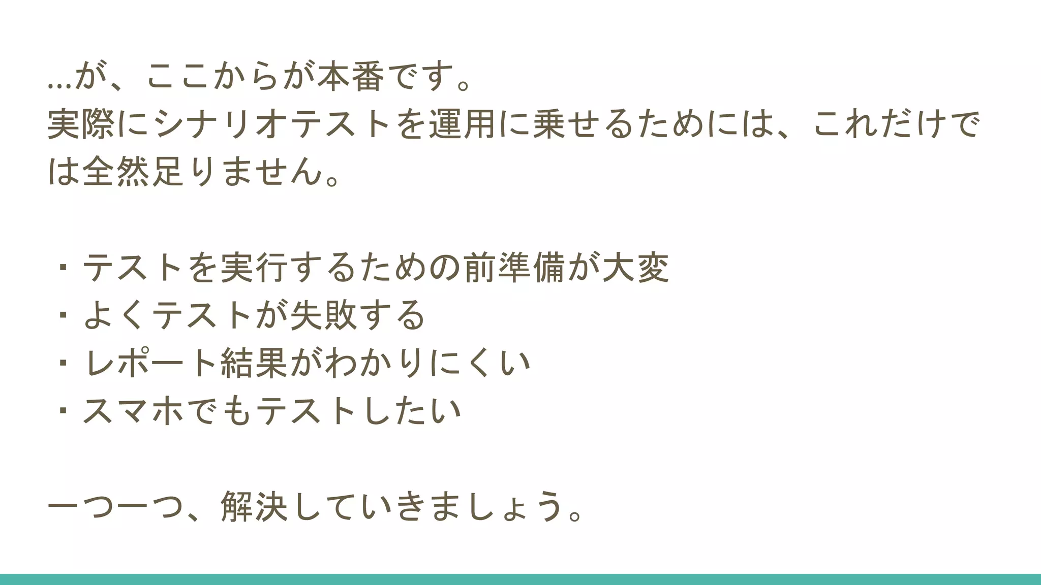 …が、ここからが本番です。
実際にシナリオテストを運用に乗せるためには、これだけで
は全然足りません。
・テストを実行するための前準備が大変
・よくテストが失敗する
・レポート結果がわかりにくい
・スマホでもテストしたい
一つ一つ、解決していきましょう。
 