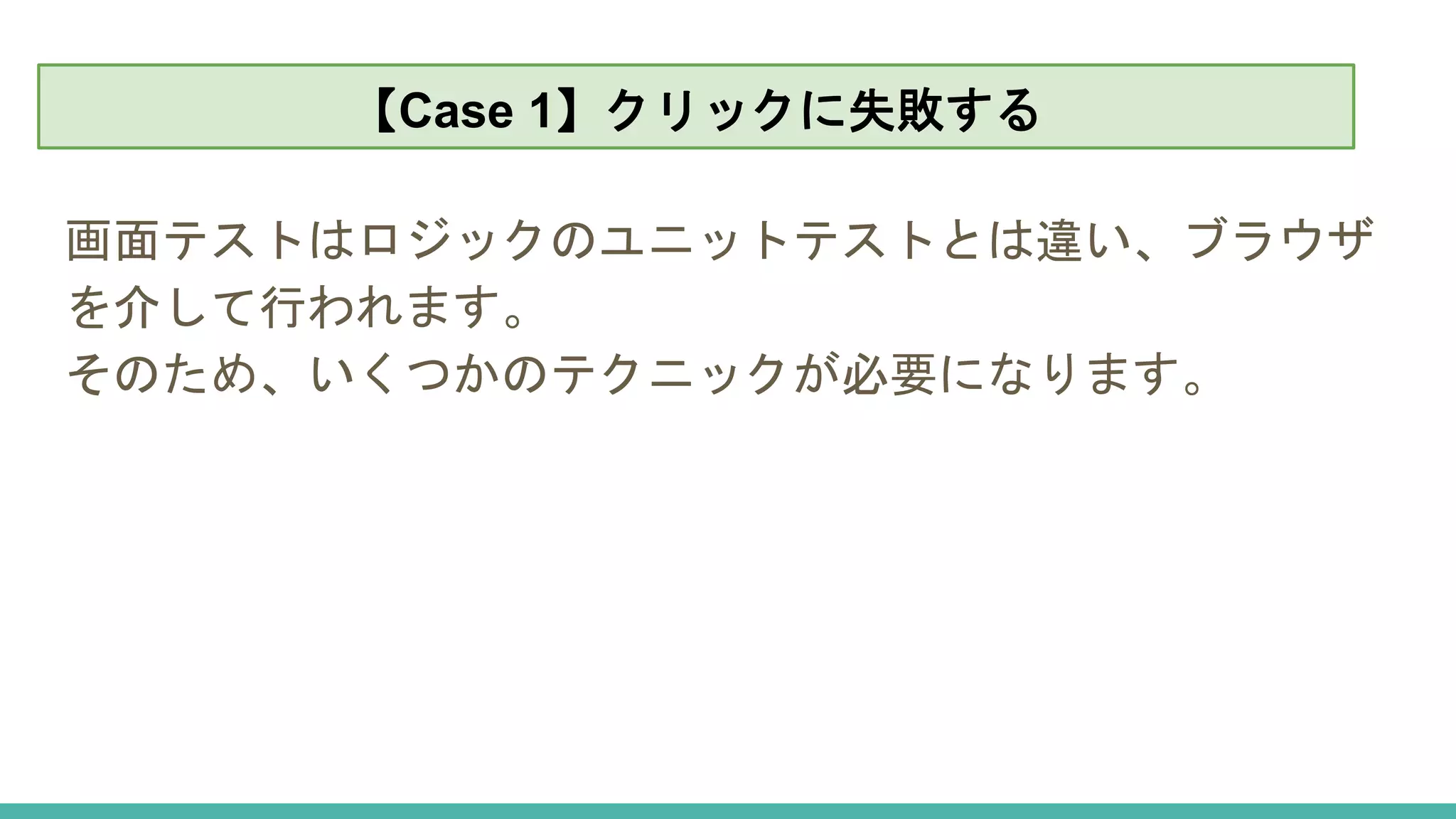 【Case 1】クリックに失敗する
画面テストはロジックのユニットテストとは違い、ブラウザ
を介して行われます。
そのため、いくつかのテクニックが必要になります。
【Case 1】クリックに失敗する
 