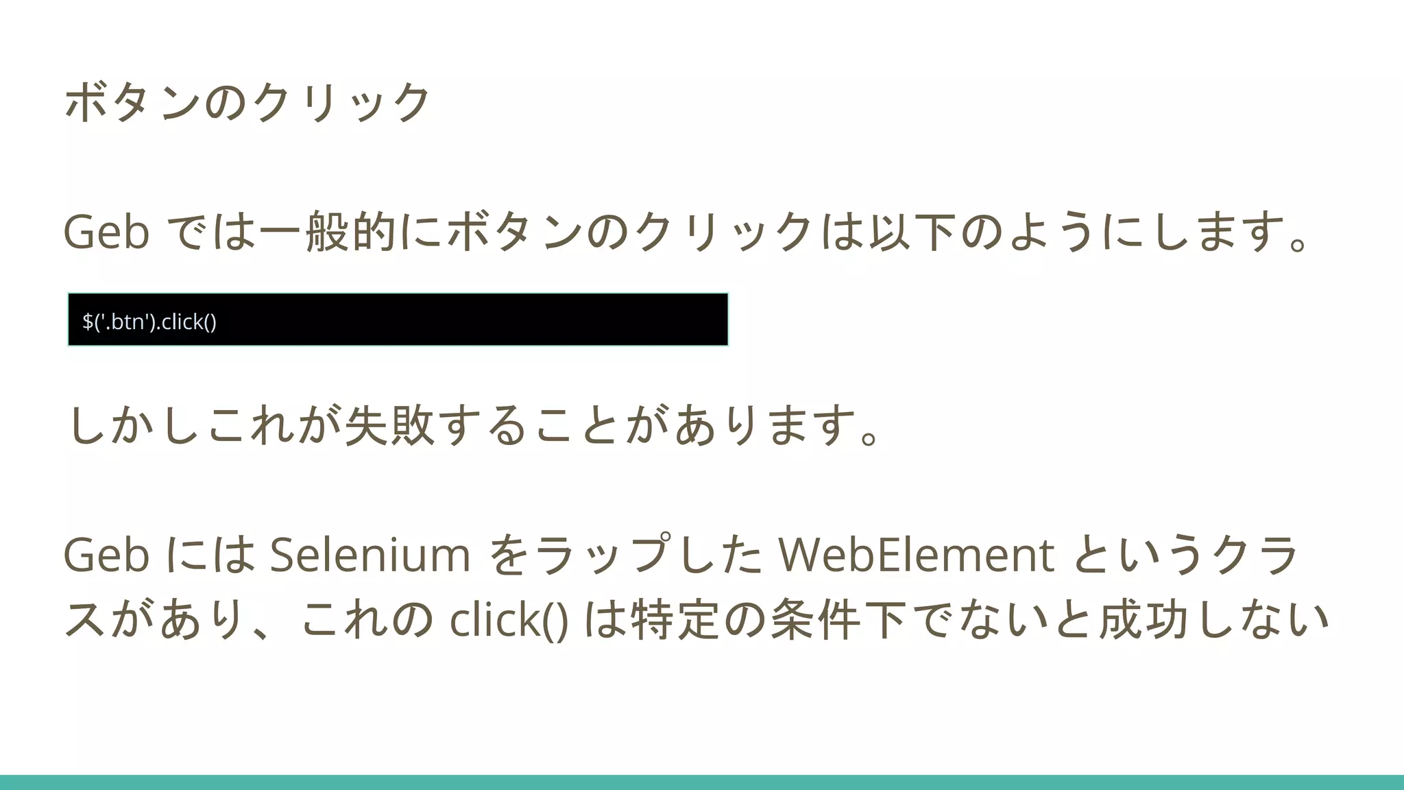 ボタンのクリック
Geb では一般的にボタンのクリックは以下のようにします。
しかしこれが失敗することがあります。
Geb には Selenium をラップした WebElement というクラ
スがあり、これの click() は特定の条件下でないと成功しない
$('.btn').click()
 