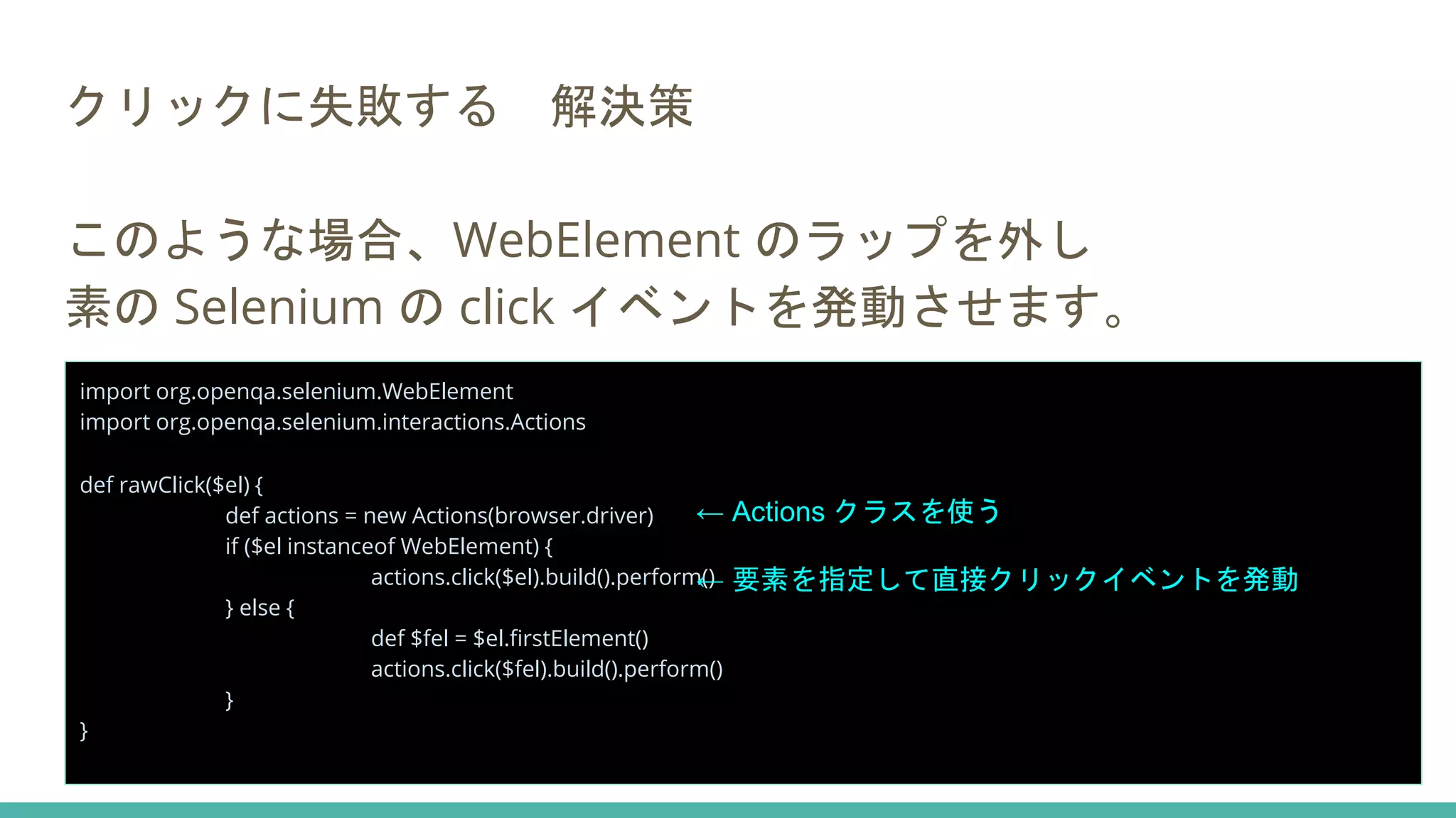 クリックに失敗する 解決策
このような場合、WebElement のラップを外し
素の Selenium の click イベントを発動させます。
import org.openqa.selenium.WebElement
import org.openqa.selenium.interactions.Actions
def rawClick($el) {
def actions = new Actions(browser.driver)
if ($el instanceof WebElement) {
actions.click($el).build().perform()
} else {
def $fel = $el.firstElement()
actions.click($fel).build().perform()
}
}
← Actions クラスを使う
← 要素を指定して直接クリックイベントを発動
 