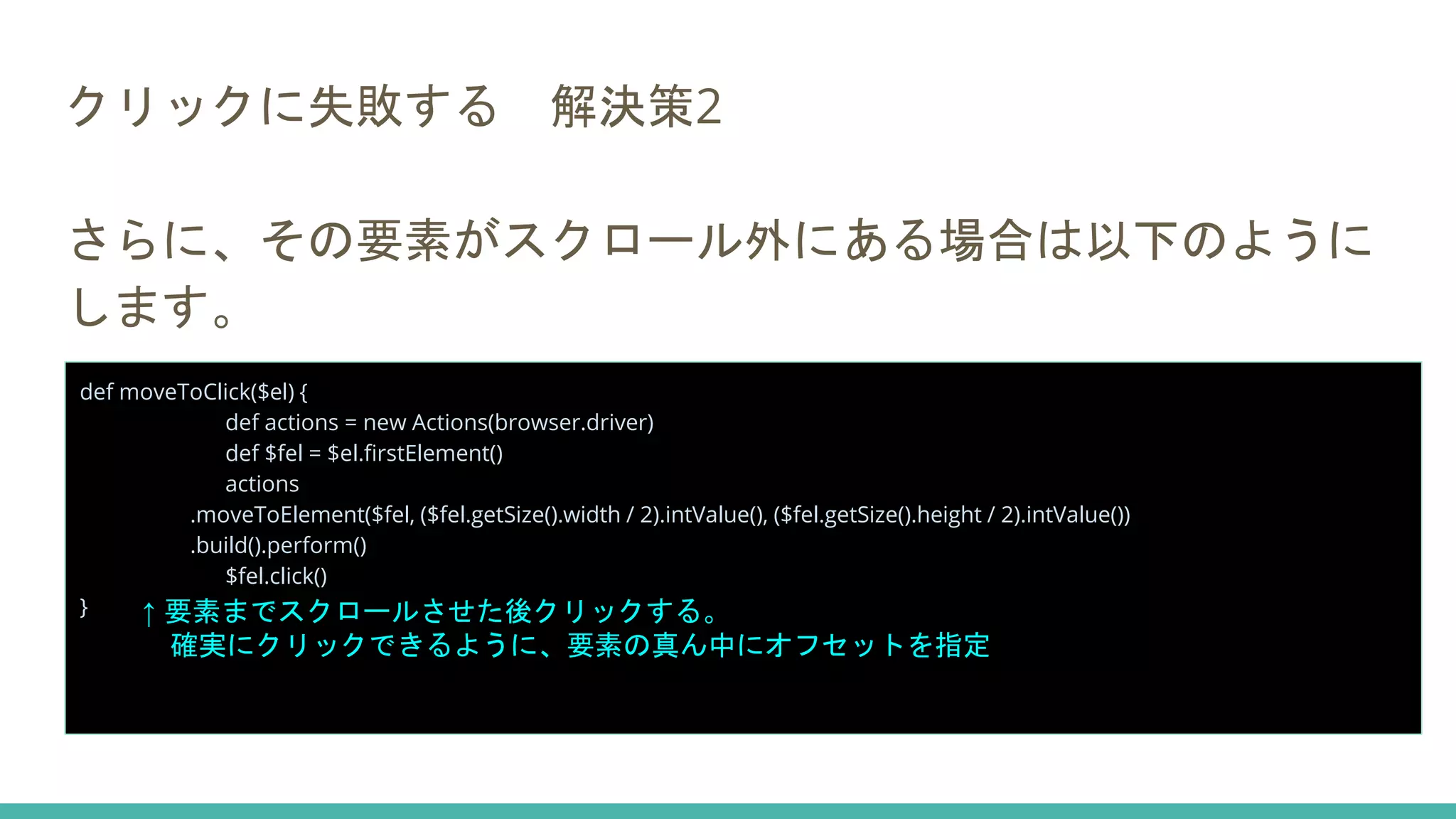 クリックに失敗する 解決策2
さらに、その要素がスクロール外にある場合は以下のように
します。
def moveToClick($el) {
def actions = new Actions(browser.driver)
def $fel = $el.firstElement()
actions
.moveToElement($fel, ($fel.getSize().width / 2).intValue(), ($fel.getSize().height / 2).intValue())
.build().perform()
$fel.click()
} ↑ 要素までスクロールさせた後クリックする。
確実にクリックできるように、要素の真ん中にオフセットを指定
 