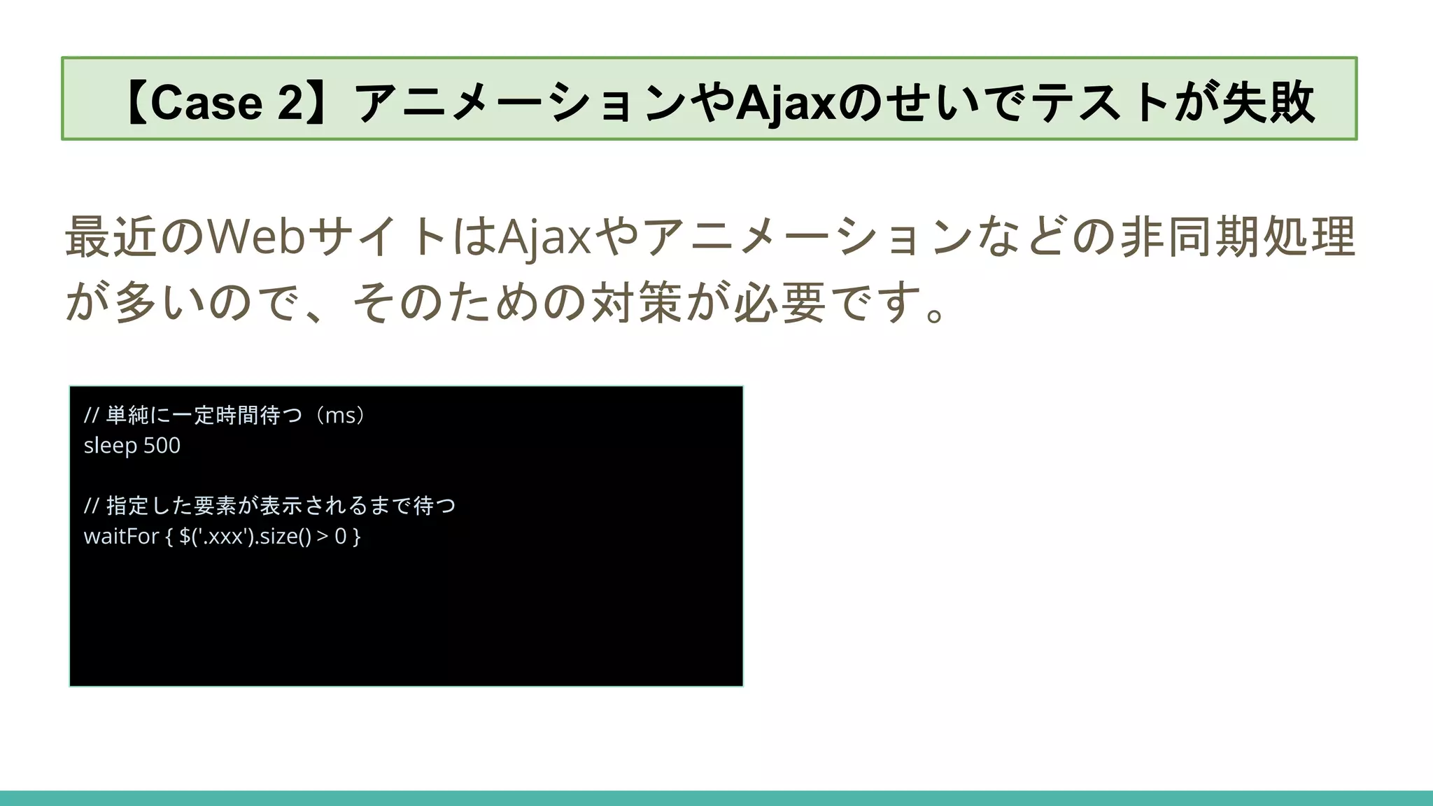 【Case 2】アニメーションやAjaxのせいでテストが失敗
最近のWebサイトはAjaxやアニメーションなどの非同期処理
が多いので、そのための対策が必要です。
// 単純に一定時間待つ（ms）
sleep 500
// 指定した要素が表示されるまで待つ
waitFor { $('.xxx').size() > 0 }
【Case 2】アニメーションやAjaxのせいでテストが失敗
 