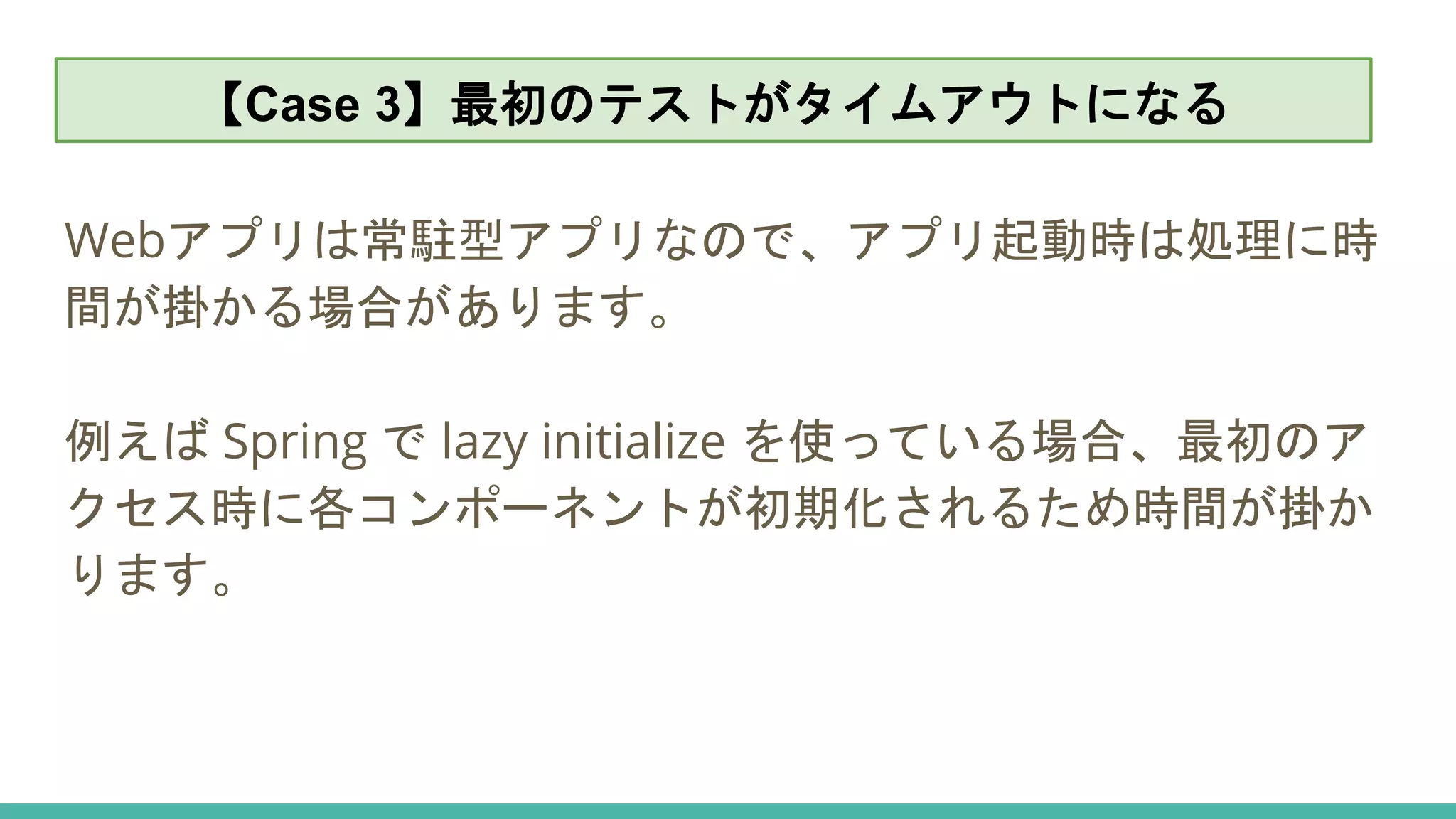 【Case 3】最初のテストがタイムアウトになる
Webアプリは常駐型アプリなので、アプリ起動時は処理に時
間が掛かる場合があります。
例えば Spring で lazy initialize を使っている場合、最初のア
クセス時に各コンポーネントが初期化されるため時間が掛か
ります。
【Case 3】最初のテストがタイムアウトになる
 