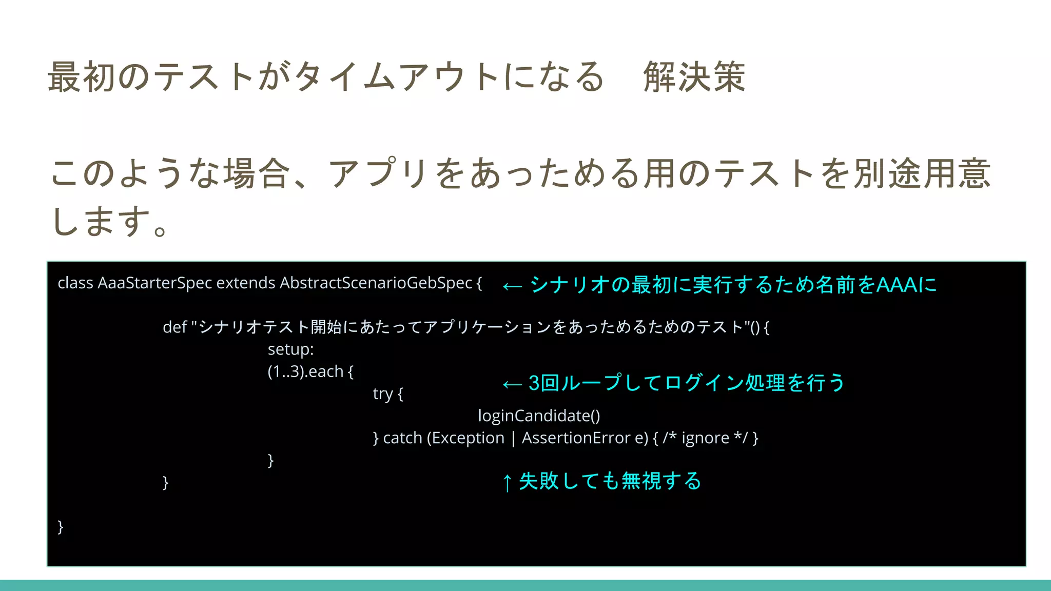 最初のテストがタイムアウトになる 解決策
このような場合、アプリをあっためる用のテストを別途用意
します。
class AaaStarterSpec extends AbstractScenarioGebSpec {
def "シナリオテスト開始にあたってアプリケーションをあっためるためのテスト"() {
setup:
(1..3).each {
try {
loginCandidate()
} catch (Exception | AssertionError e) { /* ignore */ }
}
}
}
← シナリオの最初に実行するため名前をAAAに
← 3回ループしてログイン処理を行う
↑ 失敗しても無視する
 