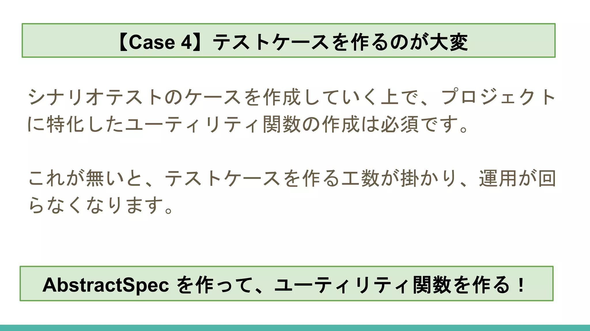 【Case 4】テストケースを作るのが大変
シナリオテストのケースを作成していく上で、プロジェクト
に特化したユーティリティ関数の作成は必須です。
これが無いと、テストケースを作る工数が掛かり、運用が回
らなくなります。
【Case 4】テストケースを作るのが大変
AbstractSpec を作って、ユーティリティ関数を作る！
 