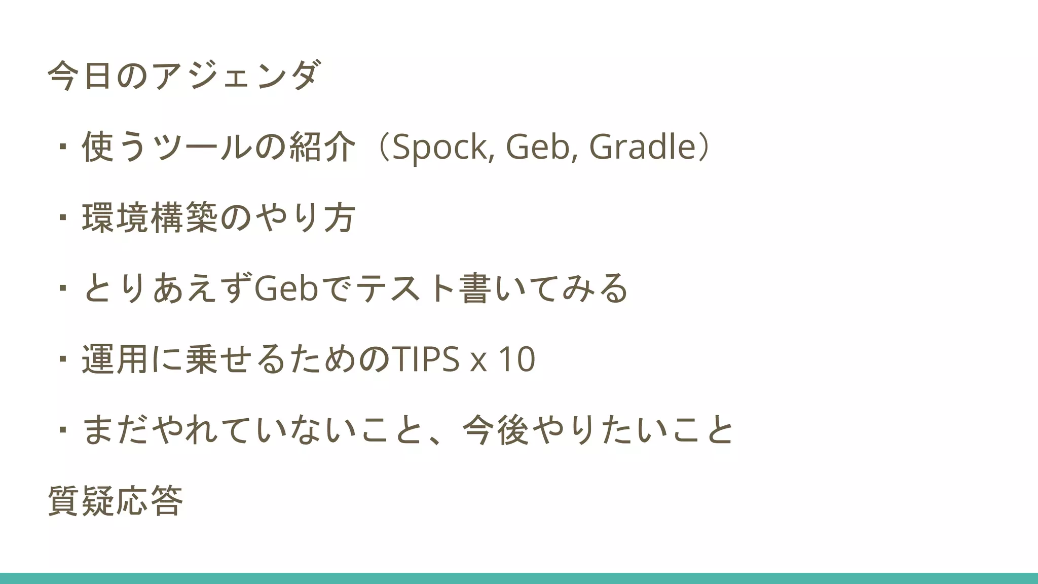 今日のアジェンダ
・使うツールの紹介（Spock, Geb, Gradle）
・環境構築のやり方
・とりあえずGebでテスト書いてみる
・運用に乗せるためのTIPS x 10
・まだやれていないこと、今後やりたいこと
質疑応答
 