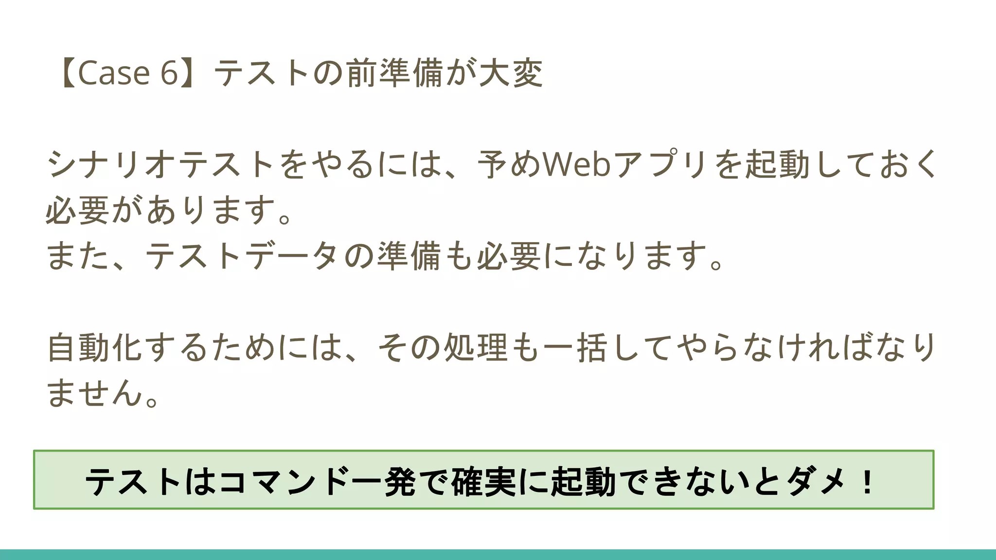 【Case 6】テストの前準備が大変
シナリオテストをやるには、予めWebアプリを起動しておく
必要があります。
また、テストデータの準備も必要になります。
自動化するためには、その処理も一括してやらなければなり
ません。
テストはコマンド一発で確実に起動できないとダメ！
 
