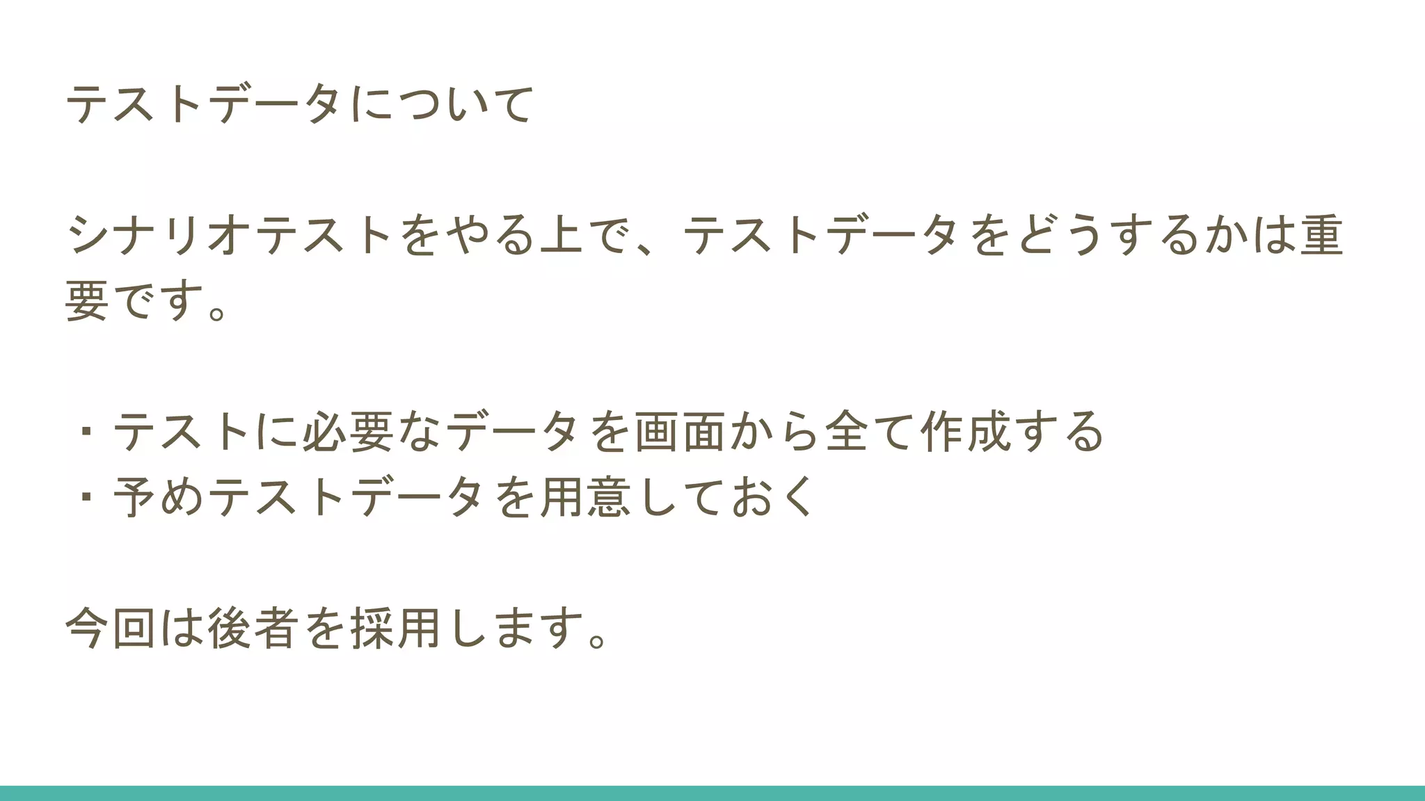 テストデータについて
シナリオテストをやる上で、テストデータをどうするかは重
要です。
・テストに必要なデータを画面から全て作成する
・予めテストデータを用意しておく
今回は後者を採用します。
 