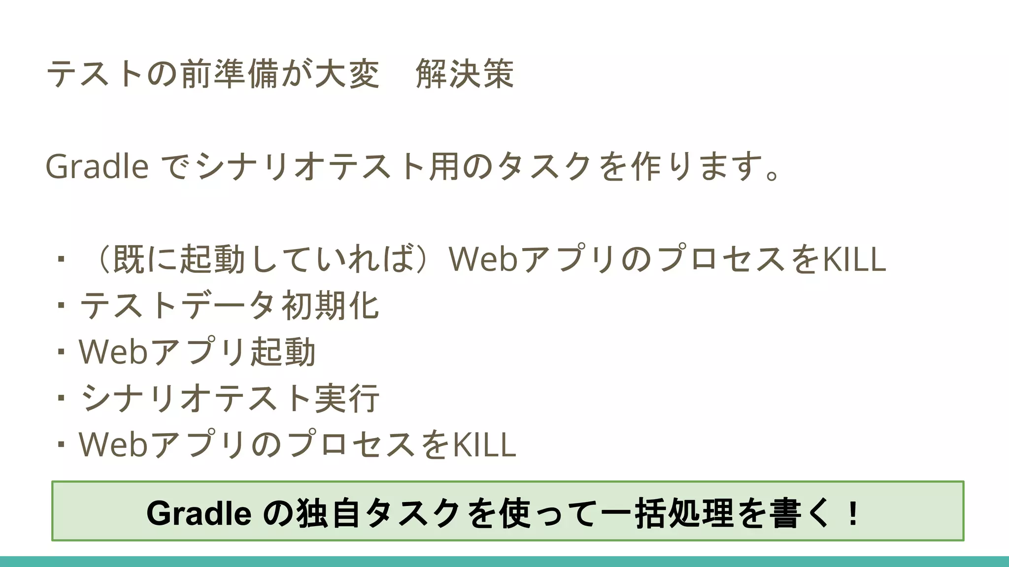 テストの前準備が大変 解決策
Gradle でシナリオテスト用のタスクを作ります。
・（既に起動していれば）WebアプリのプロセスをKILL
・テストデータ初期化
・Webアプリ起動
・シナリオテスト実行
・WebアプリのプロセスをKILL
Gradle の独自タスクを使って一括処理を書く！
 
