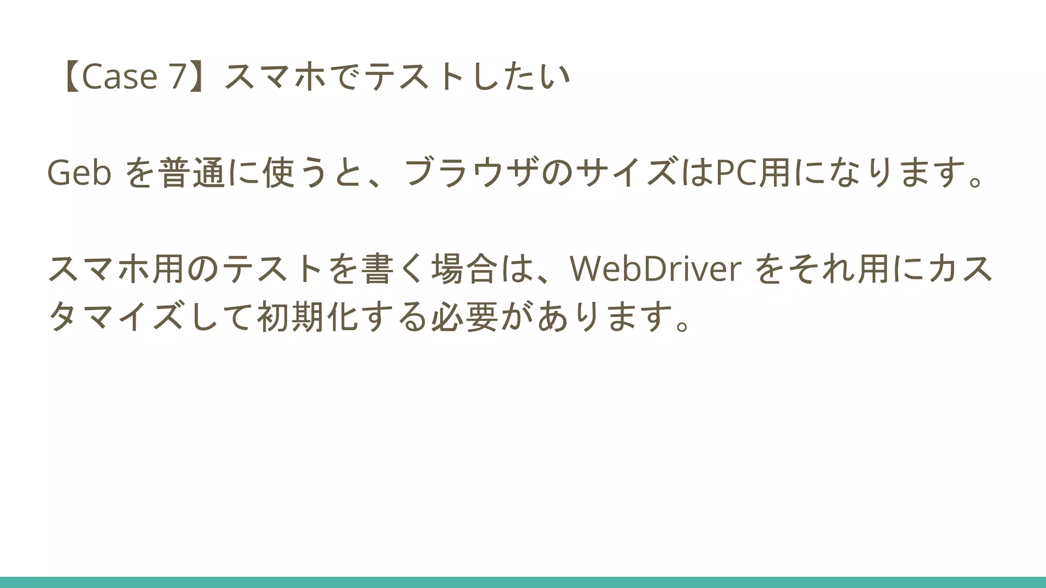 【Case 7】スマホでテストしたい
Geb を普通に使うと、ブラウザのサイズはPC用になります。
スマホ用のテストを書く場合は、WebDriver をそれ用にカス
タマイズして初期化する必要があります。
 