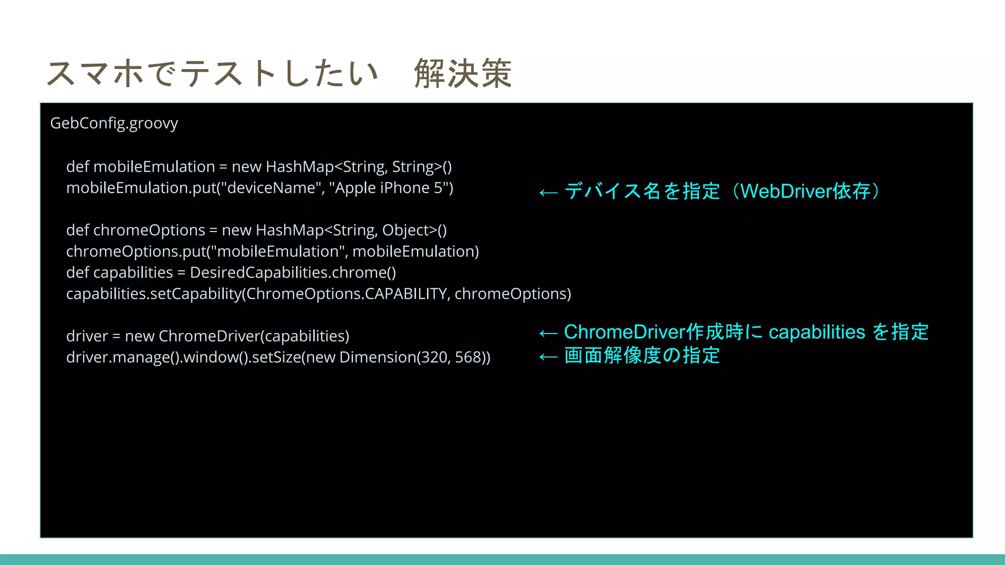 スマホでテストしたい 解決策
GebConfig.groovy
def mobileEmulation = new HashMap<String, String>()
mobileEmulation.put("deviceName", "Apple iPhone 5")
def chromeOptions = new HashMap<String, Object>()
chromeOptions.put("mobileEmulation", mobileEmulation)
def capabilities = DesiredCapabilities.chrome()
capabilities.setCapability(ChromeOptions.CAPABILITY, chromeOptions)
driver = new ChromeDriver(capabilities)
driver.manage().window().setSize(new Dimension(320, 568))
← デバイス名を指定（WebDriver依存）
← ChromeDriver作成時に capabilities を指定
← 画面解像度の指定
 
