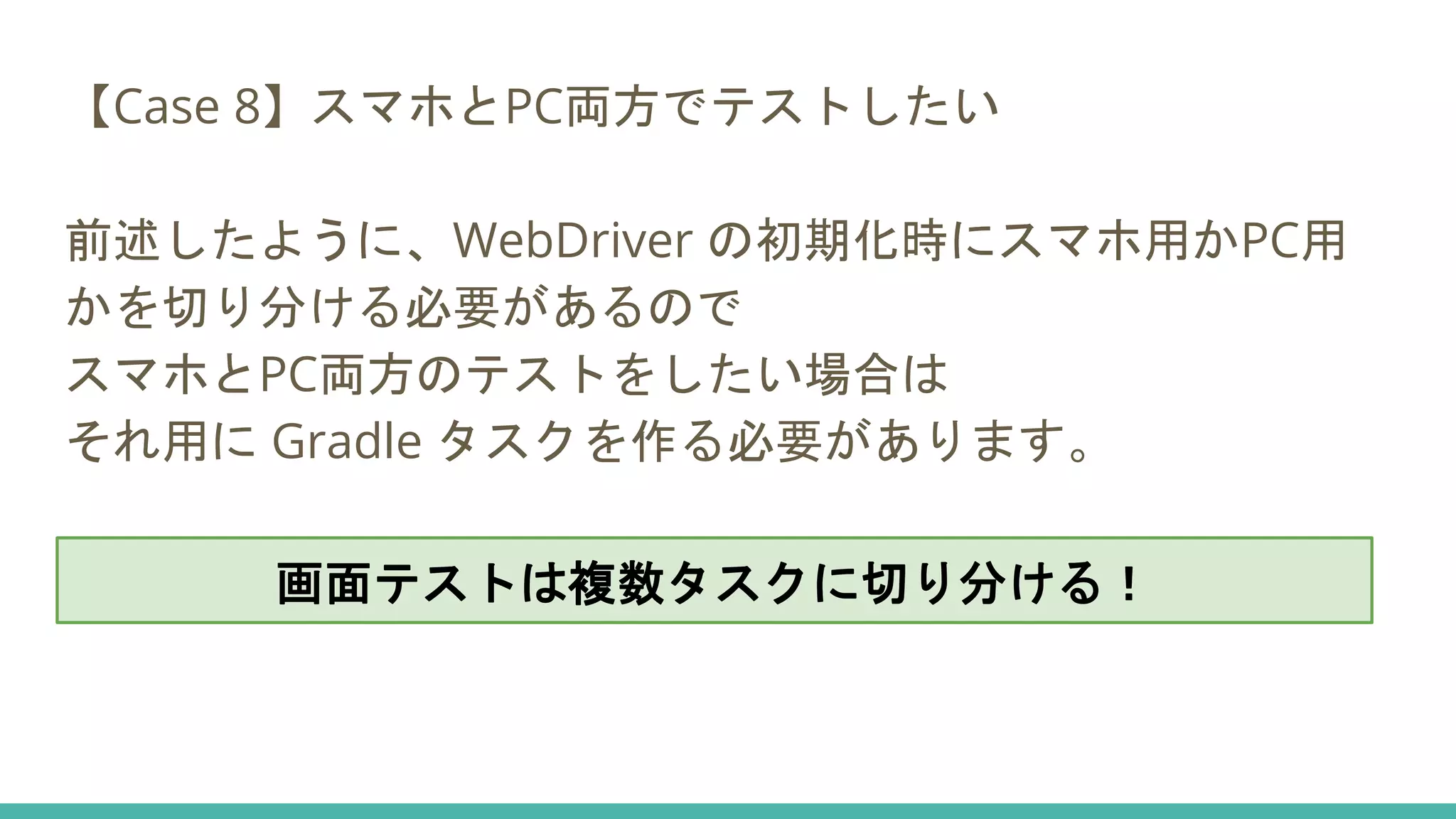 【Case 8】スマホとPC両方でテストしたい
前述したように、WebDriver の初期化時にスマホ用かPC用
かを切り分ける必要があるので
スマホとPC両方のテストをしたい場合は
それ用に Gradle タスクを作る必要があります。
画面テストは複数タスクに切り分ける！
 