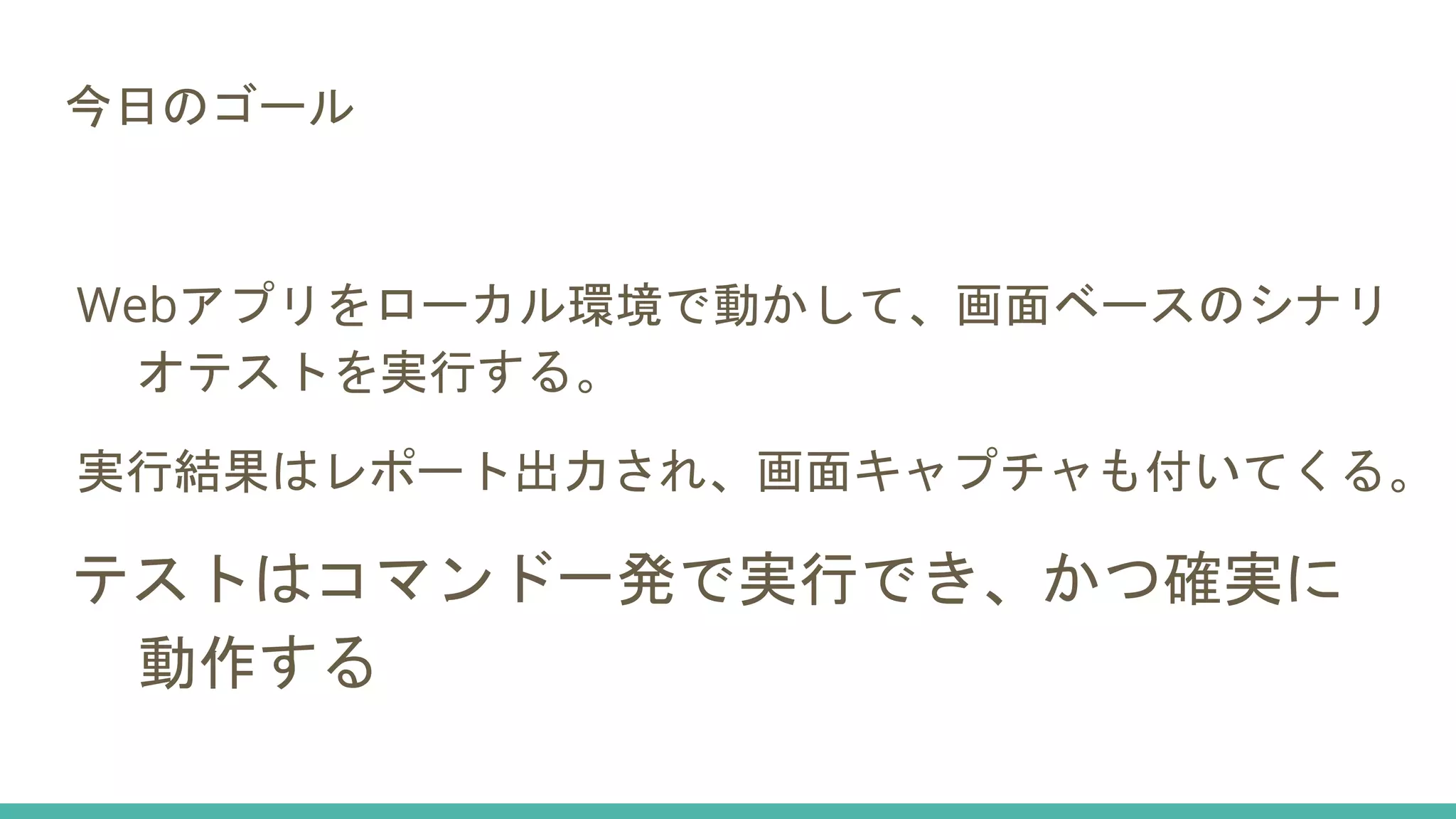 今日のゴール
Webアプリをローカル環境で動かして、画面ベースのシナリ
オテストを実行する。
実行結果はレポート出力され、画面キャプチャも付いてくる。
テストはコマンド一発で実行でき、かつ確実に
動作する
 