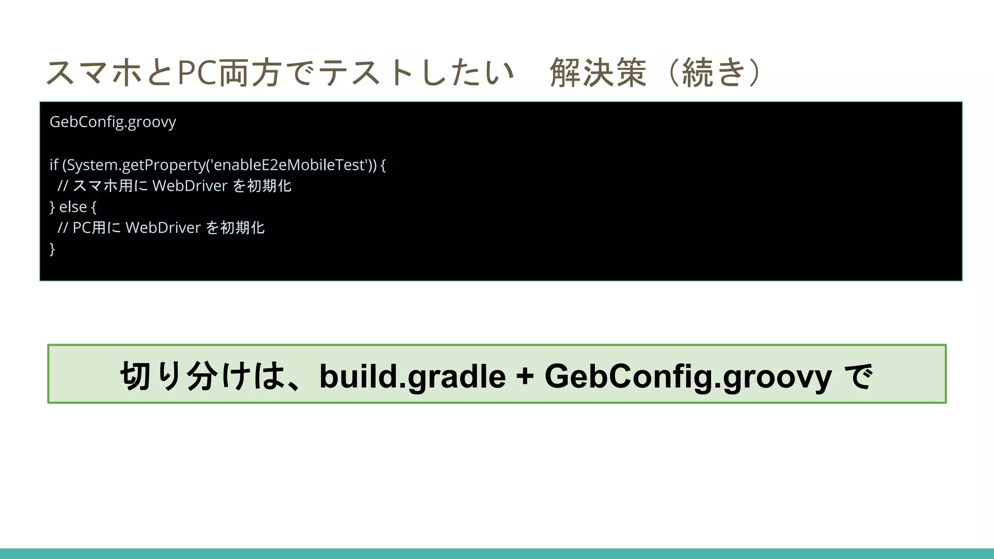 スマホとPC両方でテストしたい 解決策（続き）
GebConfig.groovy
if (System.getProperty('enableE2eMobileTest')) {
// スマホ用に WebDriver を初期化
} else {
// PC用に WebDriver を初期化
}
切り分けは、build.gradle + GebConfig.groovy で
 