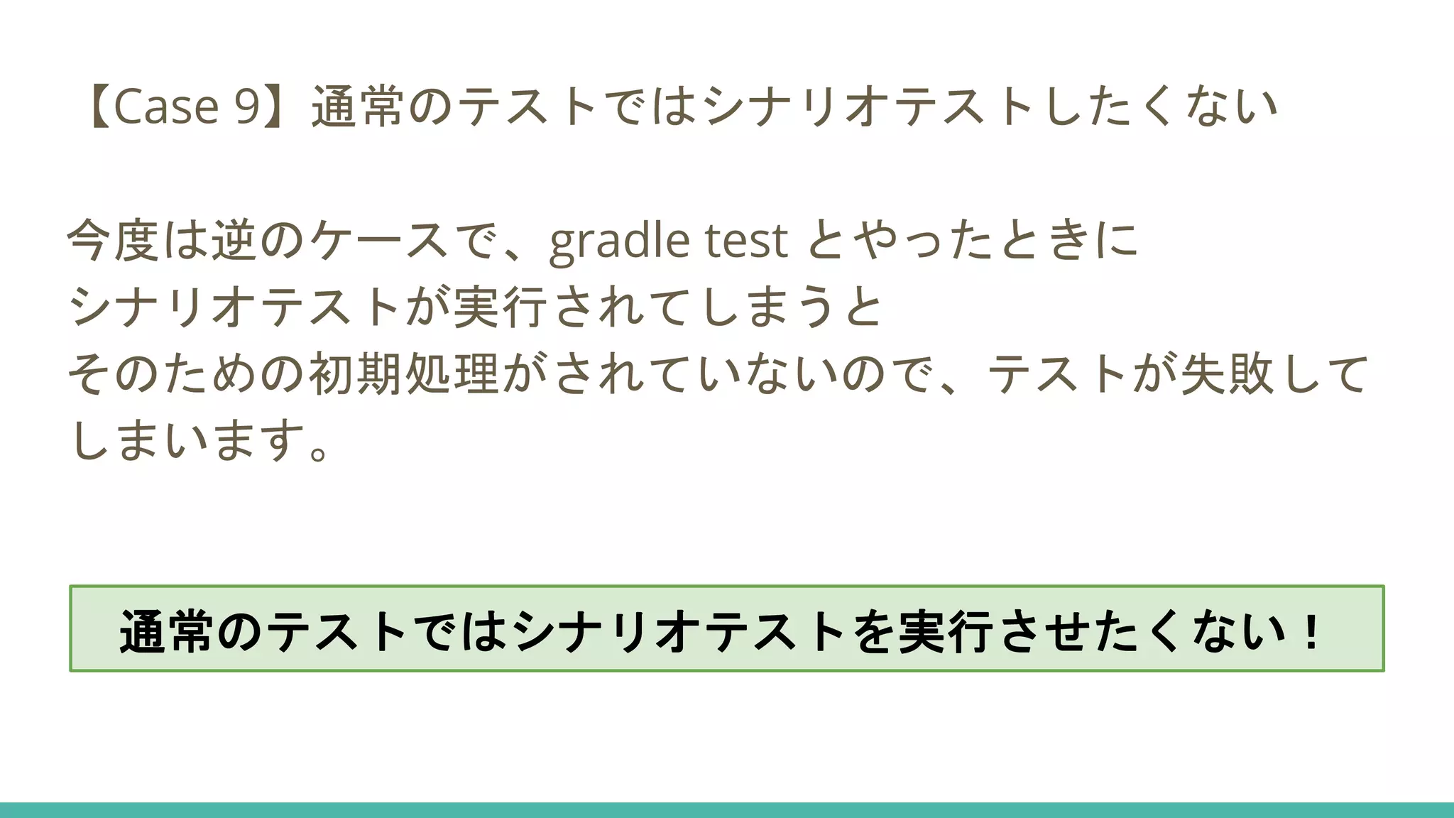 【Case 9】通常のテストではシナリオテストしたくない
今度は逆のケースで、gradle test とやったときに
シナリオテストが実行されてしまうと
そのための初期処理がされていないので、テストが失敗して
しまいます。
通常のテストではシナリオテストを実行させたくない！
 