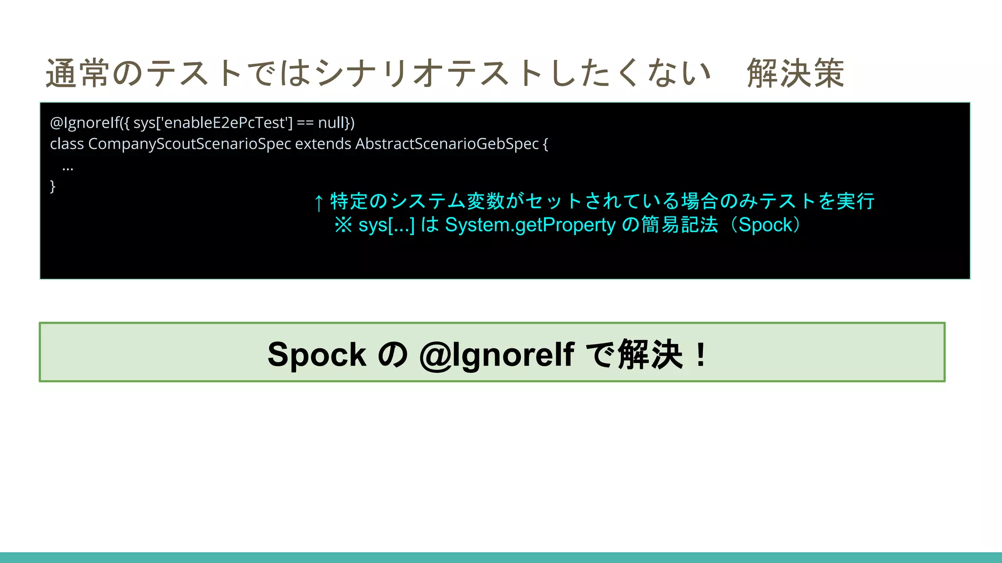 通常のテストではシナリオテストしたくない 解決策
@IgnoreIf({ sys['enableE2ePcTest'] == null})
class CompanyScoutScenarioSpec extends AbstractScenarioGebSpec {
...
}
↑ 特定のシステム変数がセットされている場合のみテストを実行
※ sys[...] は System.getProperty の簡易記法（Spock）
Spock の @IgnoreIf で解決！
 