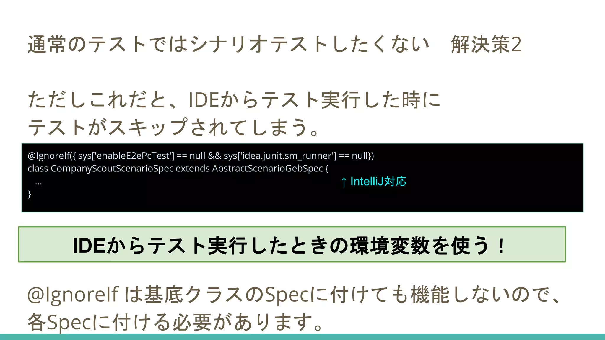 通常のテストではシナリオテストしたくない 解決策2
ただしこれだと、IDEからテスト実行した時に
テストがスキップされてしまう。
@IgnoreIf は基底クラスのSpecに付けても機能しないので、
各Specに付ける必要があります。
@IgnoreIf({ sys['enableE2ePcTest'] == null && sys['idea.junit.sm_runner'] == null})
class CompanyScoutScenarioSpec extends AbstractScenarioGebSpec {
...
}
↑ IntelliJ対応
IDEからテスト実行したときの環境変数を使う！
 