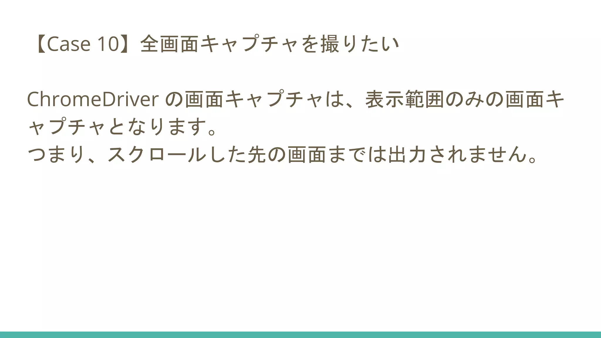 【Case 10】全画面キャプチャを撮りたい
ChromeDriver の画面キャプチャは、表示範囲のみの画面キ
ャプチャとなります。
つまり、スクロールした先の画面までは出力されません。
 