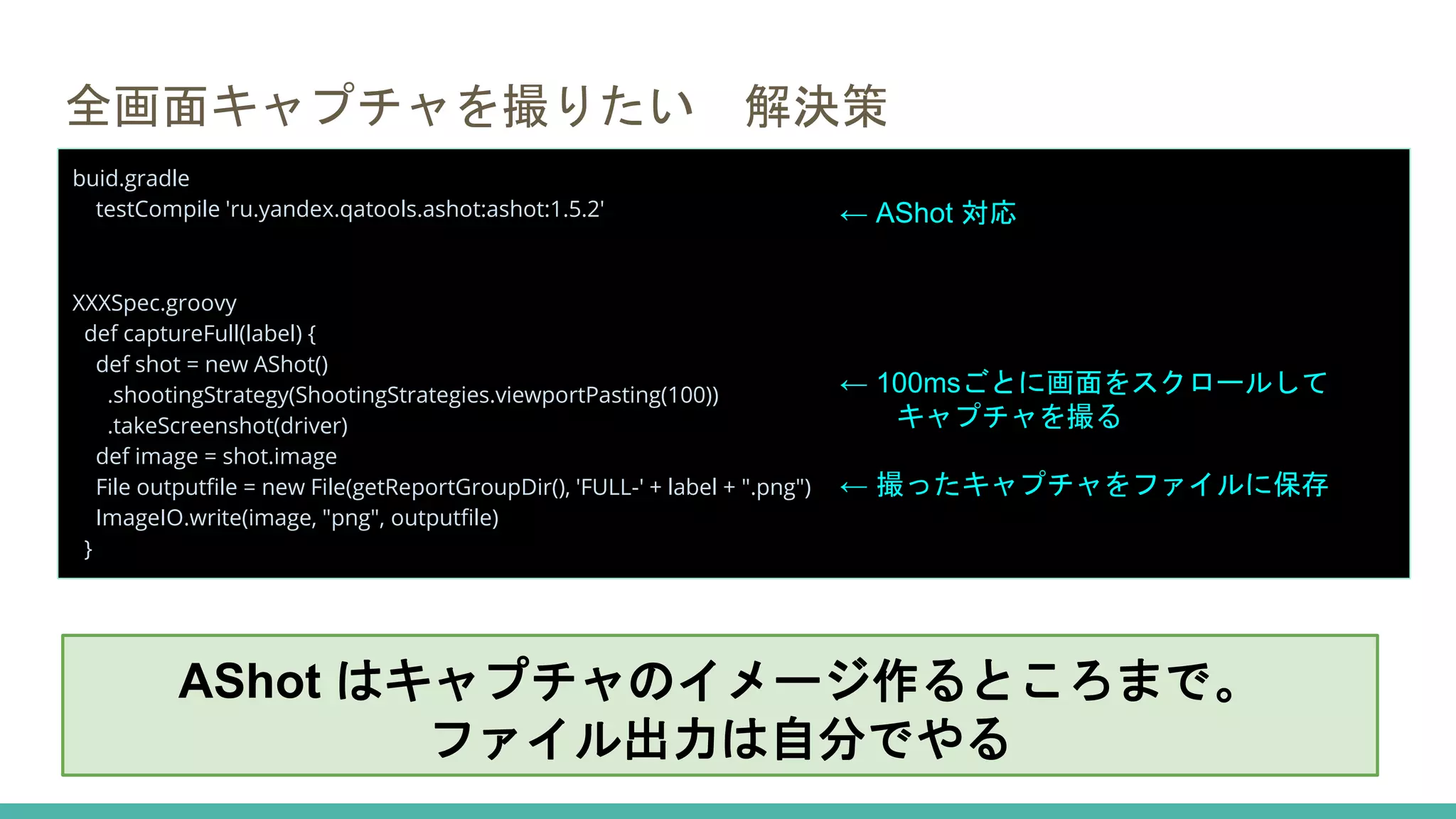 全画面キャプチャを撮りたい 解決策
buid.gradle
testCompile 'ru.yandex.qatools.ashot:ashot:1.5.2'
XXXSpec.groovy
def captureFull(label) {
def shot = new AShot()
.shootingStrategy(ShootingStrategies.viewportPasting(100))
.takeScreenshot(driver)
def image = shot.image
File outputfile = new File(getReportGroupDir(), 'FULL-' + label + ".png")
ImageIO.write(image, "png", outputfile)
}
← AShot 対応
← 100msごとに画面をスクロールして
キャプチャを撮る
← 撮ったキャプチャをファイルに保存
AShot はキャプチャのイメージ作るところまで。
ファイル出力は自分でやる
 