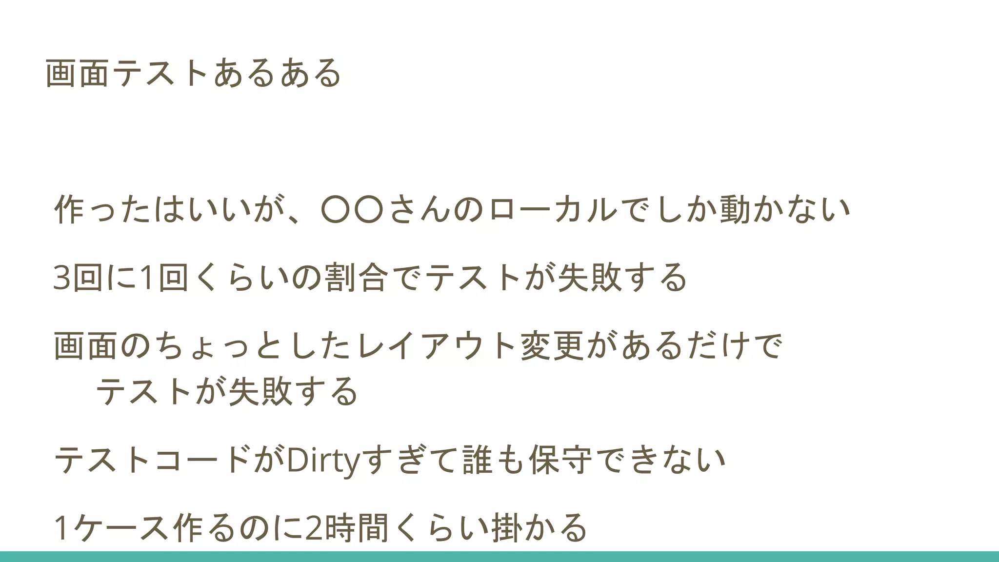 画面テストあるある
作ったはいいが、○○さんのローカルでしか動かない
3回に1回くらいの割合でテストが失敗する
画面のちょっとしたレイアウト変更があるだけで
テストが失敗する
テストコードがDirtyすぎて誰も保守できない
1ケース作るのに2時間くらい掛かる
 