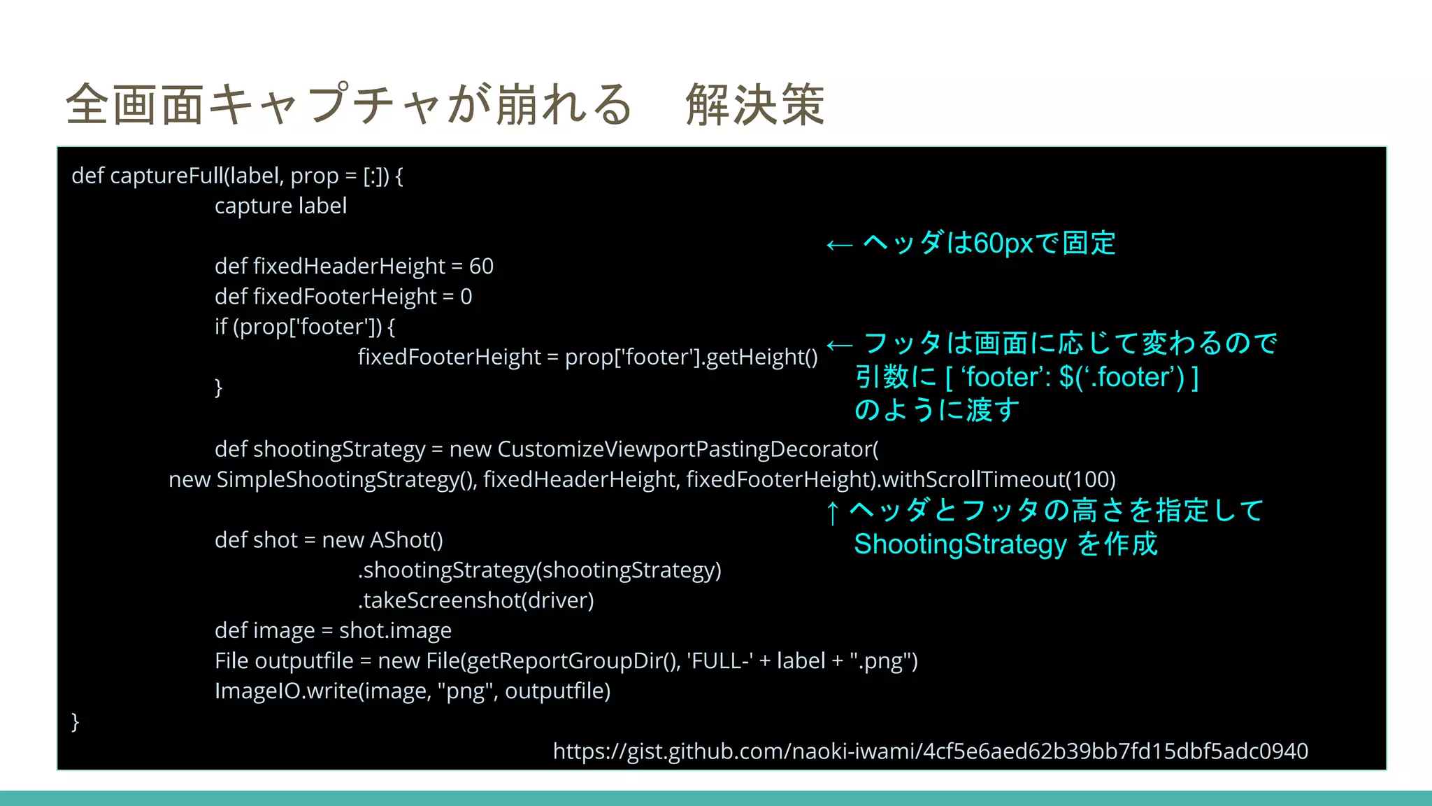 全画面キャプチャが崩れる 解決策
def captureFull(label, prop = [:]) {
capture label
def fixedHeaderHeight = 60
def fixedFooterHeight = 0
if (prop['footer']) {
fixedFooterHeight = prop['footer'].getHeight()
}
def shootingStrategy = new CustomizeViewportPastingDecorator(
new SimpleShootingStrategy(), fixedHeaderHeight, fixedFooterHeight).withScrollTimeout(100)
def shot = new AShot()
.shootingStrategy(shootingStrategy)
.takeScreenshot(driver)
def image = shot.image
File outputfile = new File(getReportGroupDir(), 'FULL-' + label + ".png")
ImageIO.write(image, "png", outputfile)
}
https://gist.github.com/naoki-iwami/4cf5e6aed62b39bb7fd15dbf5adc0940
← ヘッダは60pxで固定
← フッタは画面に応じて変わるので
引数に [ ‘footer’: $(‘.footer’) ]
のように渡す
↑ ヘッダとフッタの高さを指定して
ShootingStrategy を作成
 