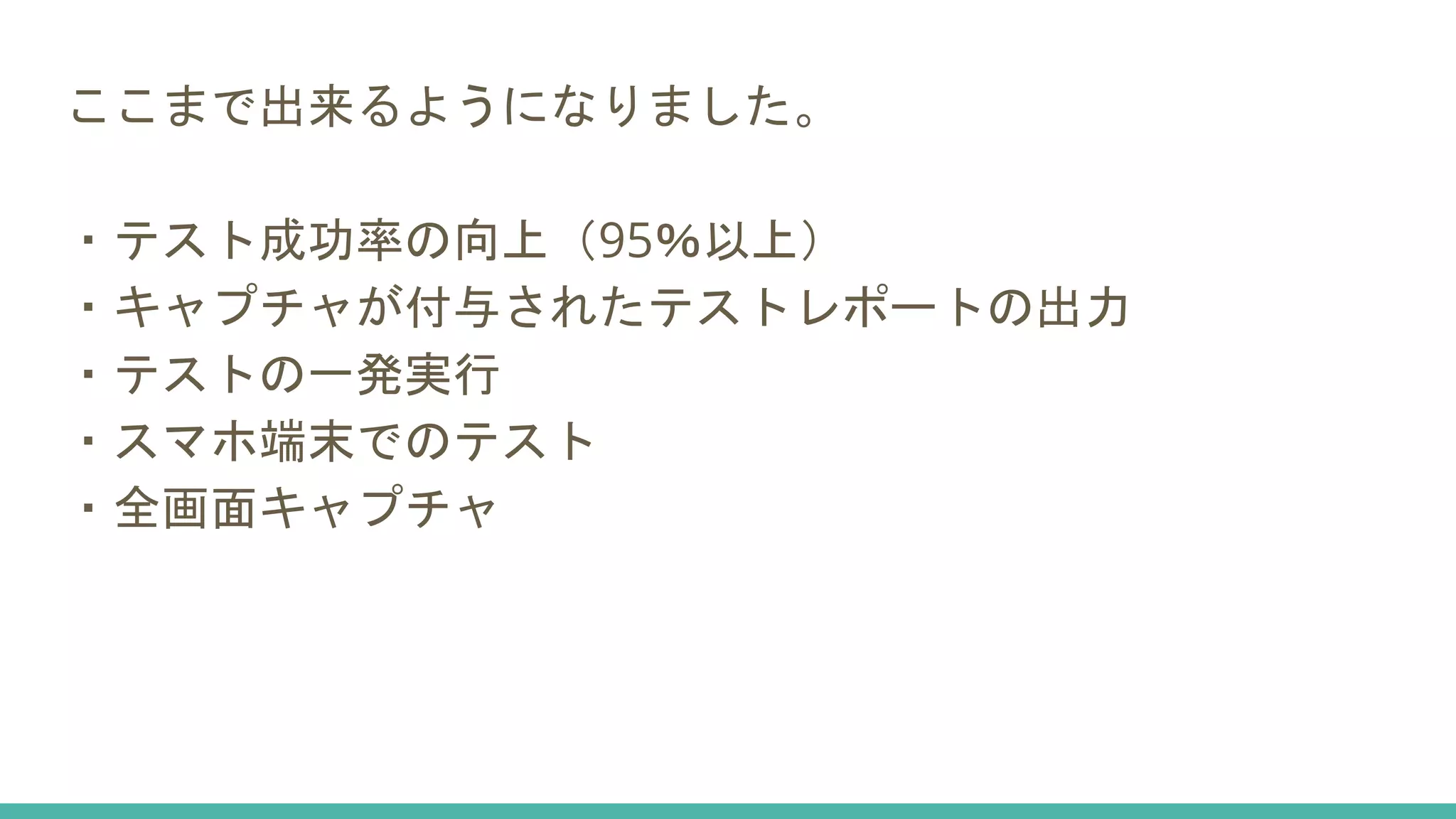 ここまで出来るようになりました。
・テスト成功率の向上（95％以上）
・キャプチャが付与されたテストレポートの出力
・テストの一発実行
・スマホ端末でのテスト
・全画面キャプチャ
 