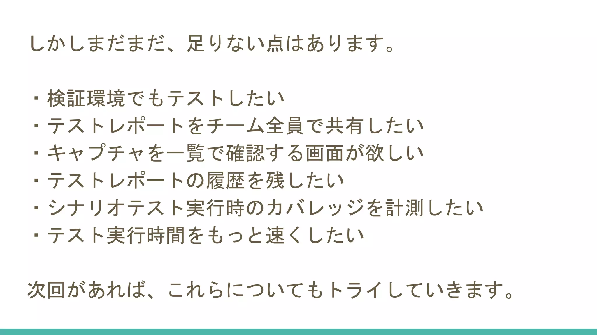 しかしまだまだ、足りない点はあります。
・検証環境でもテストしたい
・テストレポートをチーム全員で共有したい
・キャプチャを一覧で確認する画面が欲しい
・テストレポートの履歴を残したい
・シナリオテスト実行時のカバレッジを計測したい
・テスト実行時間をもっと速くしたい
次回があれば、これらについてもトライしていきます。
 