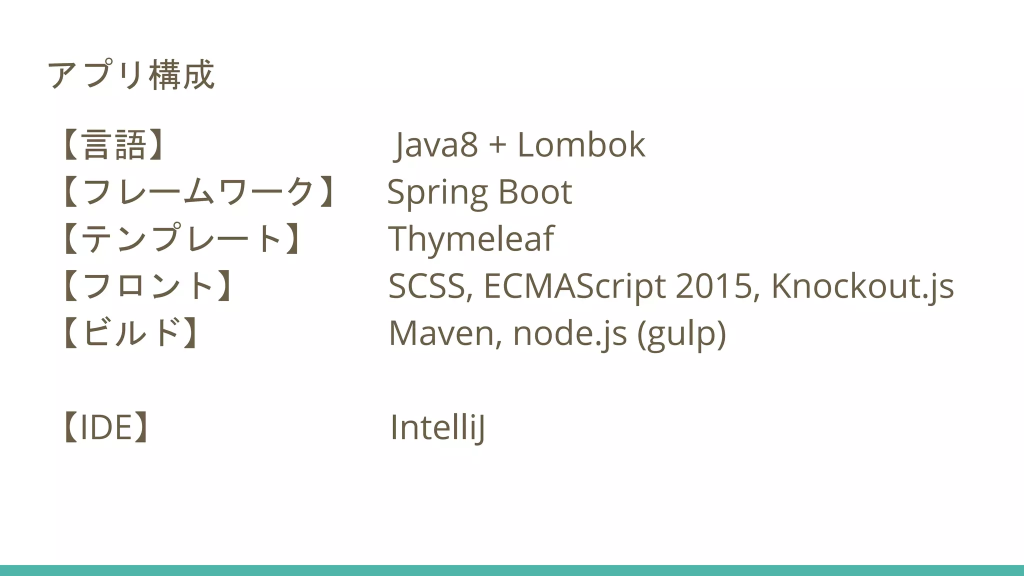 アプリ構成
【言語】 Java8 + Lombok
【フレームワーク】 Spring Boot
【テンプレート】 Thymeleaf
【フロント】 SCSS, ECMAScript 2015, Knockout.js
【ビルド】 Maven, node.js (gulp)
【IDE】 IntelliJ
 