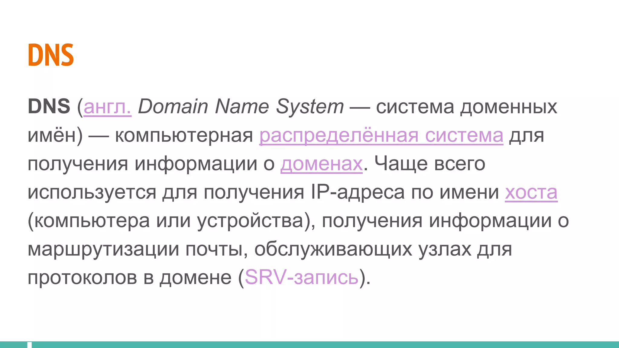 DNS
DNS (англ. Domain Name System — система доменных
имён) — компьютерная распределённая система для
получения информации о доменах. Чаще всего
используется для получения IP-адреса по имени хоста
(компьютера или устройства), получения информации о
маршрутизации почты, обслуживающих узлах для
протоколов в домене (SRV-запись).
 