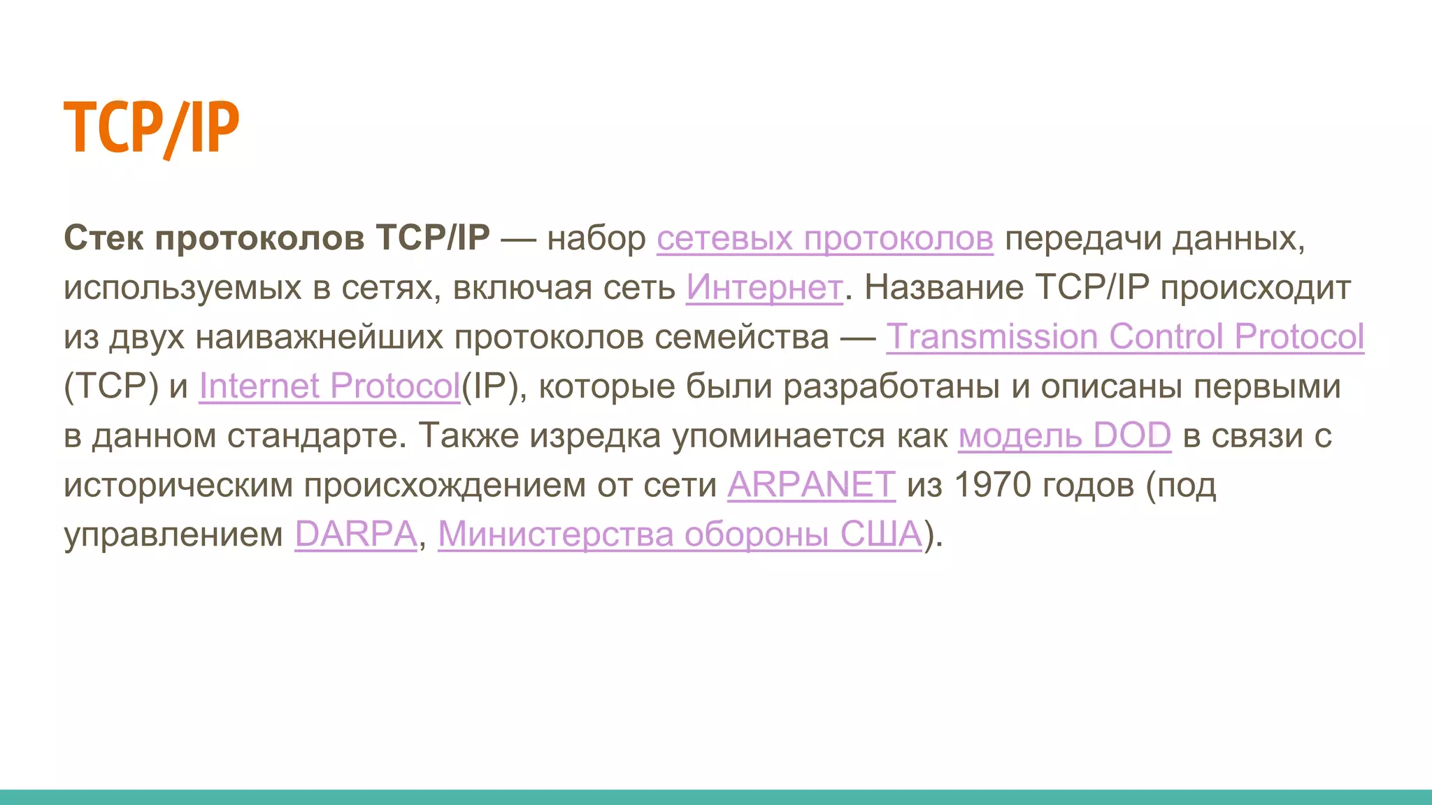 TCP/IP
Стек протоколов TCP/IP — набор сетевых протоколов передачи данных,
используемых в сетях, включая сеть Интернет. Название TCP/IP происходит
из двух наиважнейших протоколов семейства — Transmission Control Protocol
(TCP) и Internet Protocol(IP), которые были разработаны и описаны первыми
в данном стандарте. Также изредка упоминается как модель DOD в связи с
историческим происхождением от сети ARPANET из 1970 годов (под
управлением DARPA, Министерства обороны США).
 