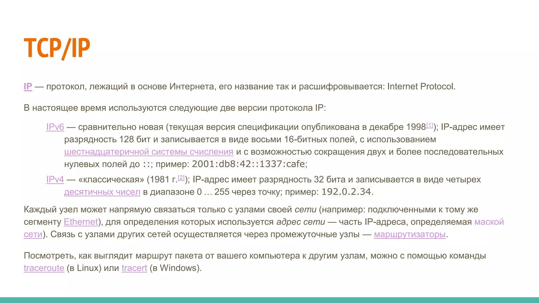 TCP/IP
IP — протокол, лежащий в основе Интернета, его название так и расшифровывается: Internet Protocol.
В настоящее время используются следующие две версии протокола IP:
IPv6 — сравнительно новая (текущая версия спецификации опубликована в декабре 1998[1]); IP-адрес имеет
разрядность 128 бит и записывается в виде восьми 16-битных полей, с использованием
шестнадцатеричной системы счисления и с возможностью сокращения двух и более последовательных
нулевых полей до ::; пример: 2001:db8:42::1337:cafe;
IPv4 — «классическая» (1981 г.[2]); IP-адрес имеет разрядность 32 бита и записывается в виде четырех
десятичных чисел в диапазоне 0 … 255 через точку; пример: 192.0.2.34.
Каждый узел может напрямую связаться только с узлами своей сети (например: подключенными к тому же
сегменту Ethernet), для определения которых используется адрес сети — часть IP-адреса, определяемая маской
сети). Связь с узлами других сетей осуществляется через промежуточные узлы — маршрутизаторы.
Посмотреть, как выглядит маршрут пакета от вашего компьютера к другим узлам, можно с помощью команды
traceroute (в Linux) или tracert (в Windows).
 