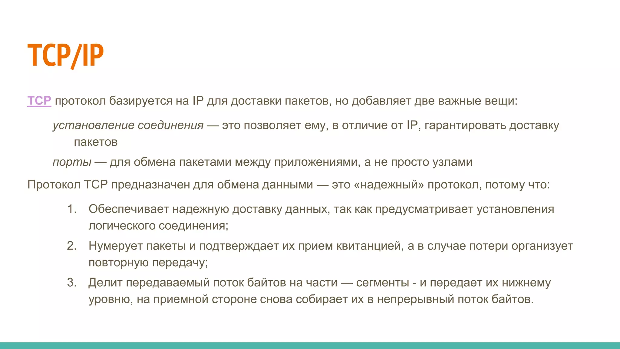 TCP/IP
TCP протокол базируется на IP для доставки пакетов, но добавляет две важные вещи:
установление соединения — это позволяет ему, в отличие от IP, гарантировать доставку
пакетов
порты — для обмена пакетами между приложениями, а не просто узлами
Протокол TCP предназначен для обмена данными — это «надежный» протокол, потому что:
1. Обеспечивает надежную доставку данных, так как предусматривает установления
логического соединения;
2. Нумерует пакеты и подтверждает их прием квитанцией, а в случае потери организует
повторную передачу;
3. Делит передаваемый поток байтов на части — сегменты - и передает их нижнему
уровню, на приемной стороне снова собирает их в непрерывный поток байтов.
 