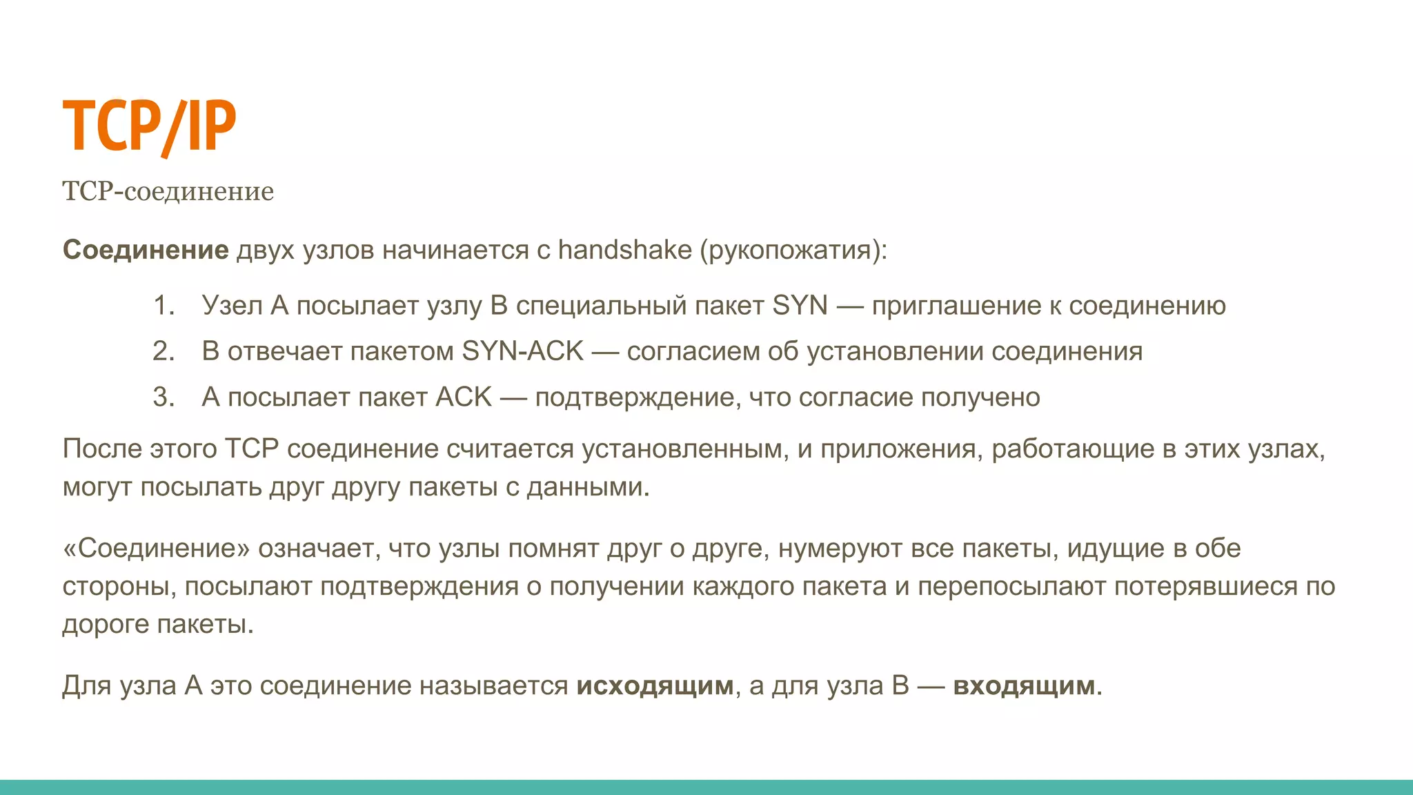 TCP/IP
TCP-соединение
Соединение двух узлов начинается с handshake (рукопожатия):
1. Узел A посылает узлу B специальный пакет SYN — приглашение к соединению
2. B отвечает пакетом SYN-ACK — согласием об установлении соединения
3. A посылает пакет ACK — подтверждение, что согласие получено
После этого TCP соединение считается установленным, и приложения, работающие в этих узлах,
могут посылать друг другу пакеты с данными.
«Соединение» означает, что узлы помнят друг о друге, нумеруют все пакеты, идущие в обе
стороны, посылают подтверждения о получении каждого пакета и перепосылают потерявшиеся по
дороге пакеты.
Для узла A это соединение называется исходящим, а для узла B — входящим.
 
