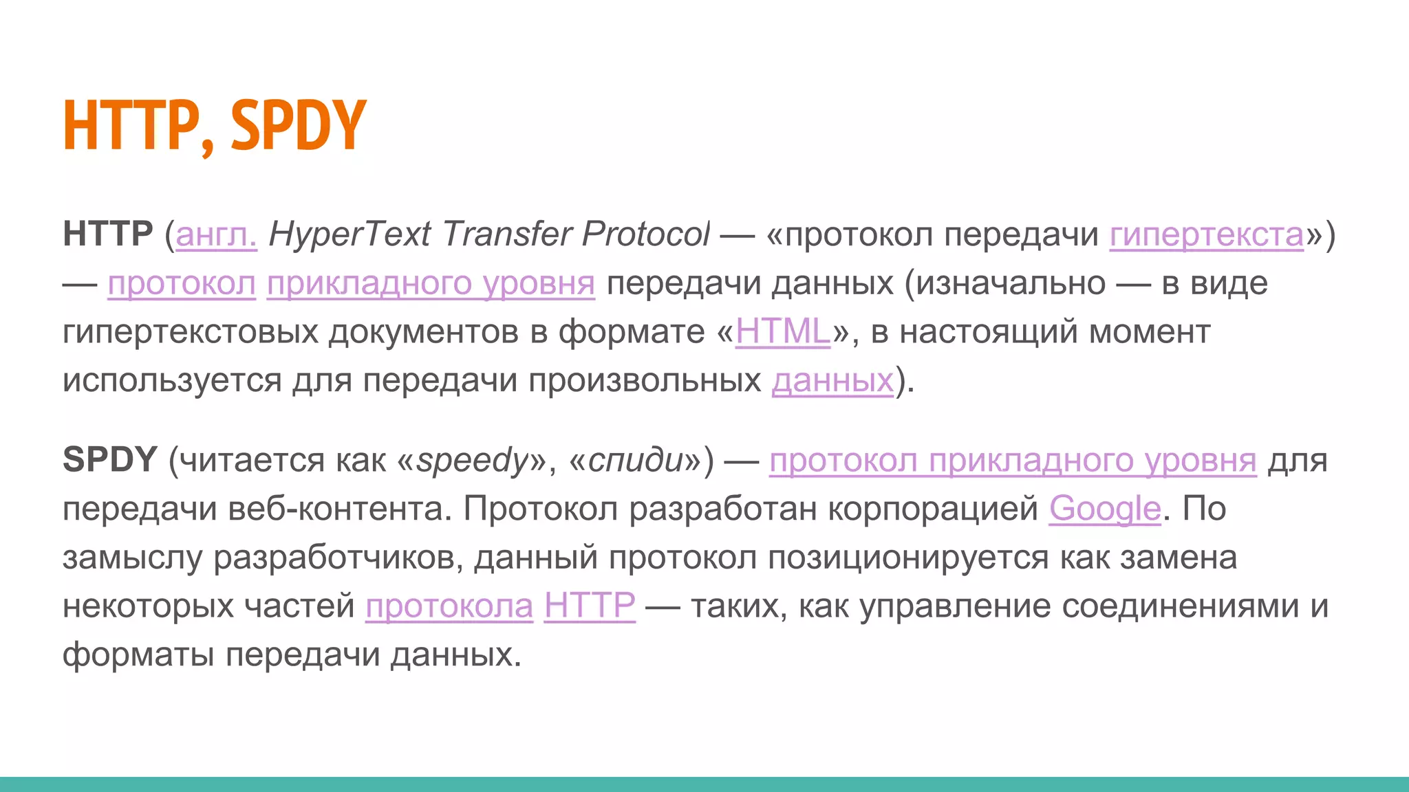 HTTP, SPDY
HTTP (англ. HyperText Transfer Protocol — «протокол передачи гипертекста»)
— протокол прикладного уровня передачи данных (изначально — в виде
гипертекстовых документов в формате «HTML», в настоящий момент
используется для передачи произвольных данных).
SPDY (читается как «speedy», «спиди») — протокол прикладного уровня для
передачи веб-контента. Протокол разработан корпорацией Google. По
замыслу разработчиков, данный протокол позиционируется как замена
некоторых частей протокола HTTP — таких, как управление соединениями и
форматы передачи данных.
 