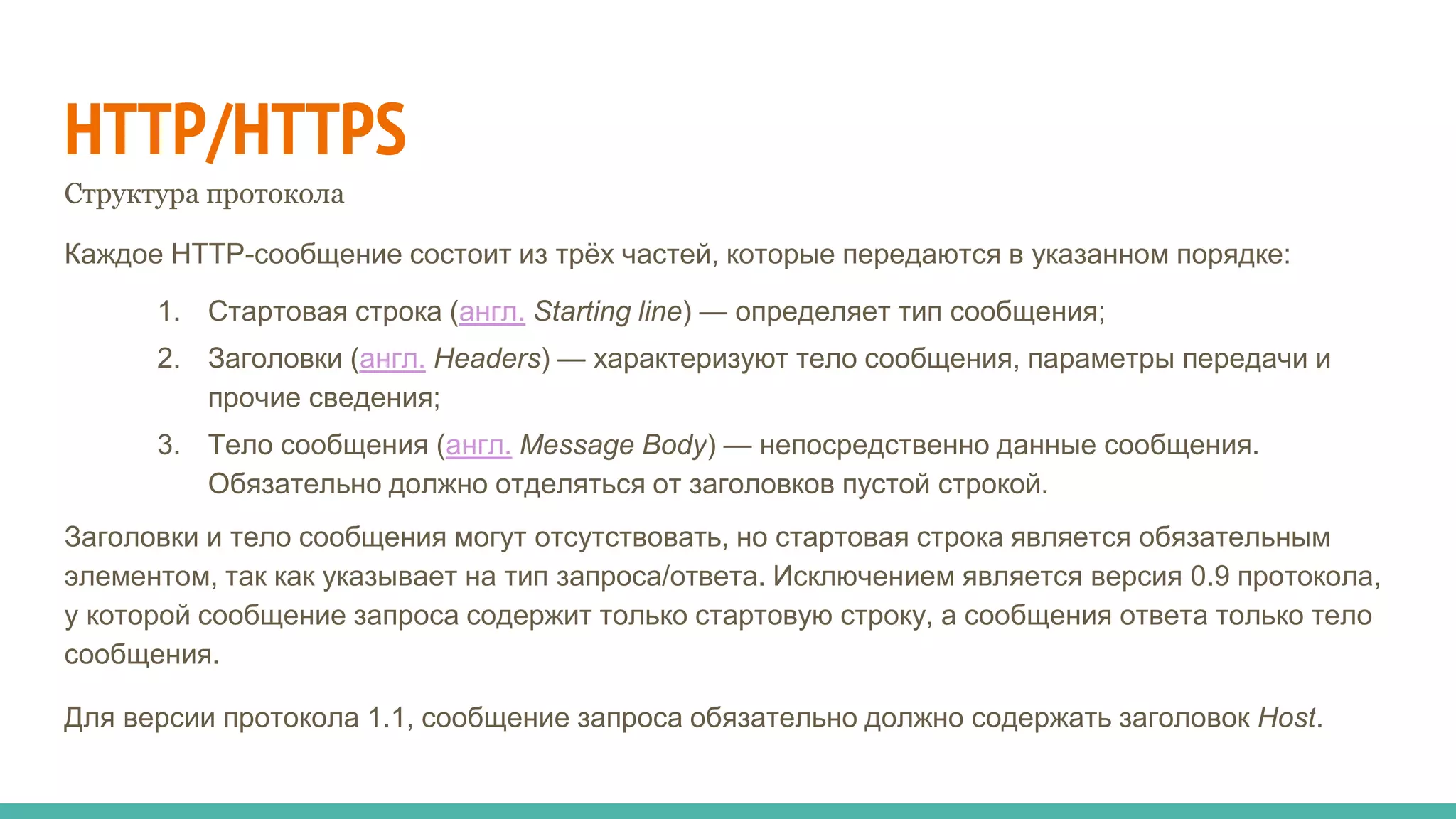 HTTP/HTTPS
Структура протокола
Каждое HTTP-сообщение состоит из трёх частей, которые передаются в указанном порядке:
1. Стартовая строка (англ. Starting line) — определяет тип сообщения;
2. Заголовки (англ. Headers) — характеризуют тело сообщения, параметры передачи и
прочие сведения;
3. Тело сообщения (англ. Message Body) — непосредственно данные сообщения.
Обязательно должно отделяться от заголовков пустой строкой.
Заголовки и тело сообщения могут отсутствовать, но стартовая строка является обязательным
элементом, так как указывает на тип запроса/ответа. Исключением является версия 0.9 протокола,
у которой сообщение запроса содержит только стартовую строку, а сообщения ответа только тело
сообщения.
Для версии протокола 1.1, сообщение запроса обязательно должно содержать заголовок Host.
 