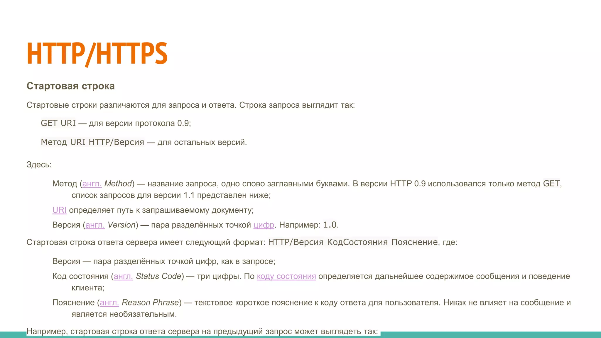 HTTP/HTTPS
Стартовая строка
Стартовые строки различаются для запроса и ответа. Строка запроса выглядит так:
GET URI — для версии протокола 0.9;
Метод URI HTTP/Версия — для остальных версий.
Здесь:
Метод (англ. Method) — название запроса, одно слово заглавными буквами. В версии HTTP 0.9 использовался только метод GET,
список запросов для версии 1.1 представлен ниже;
URI определяет путь к запрашиваемому документу;
Версия (англ. Version) — пара разделённых точкой цифр. Например: 1.0.
Стартовая строка ответа сервера имеет следующий формат: HTTP/Версия КодСостояния Пояснение, где:
Версия — пара разделённых точкой цифр, как в запросе;
Код состояния (англ. Status Code) — три цифры. По коду состояния определяется дальнейшее содержимое сообщения и поведение
клиента;
Пояснение (англ. Reason Phrase) — текстовое короткое пояснение к коду ответа для пользователя. Никак не влияет на сообщение и
является необязательным.
Например, стартовая строка ответа сервера на предыдущий запрос может выглядеть так:
 
