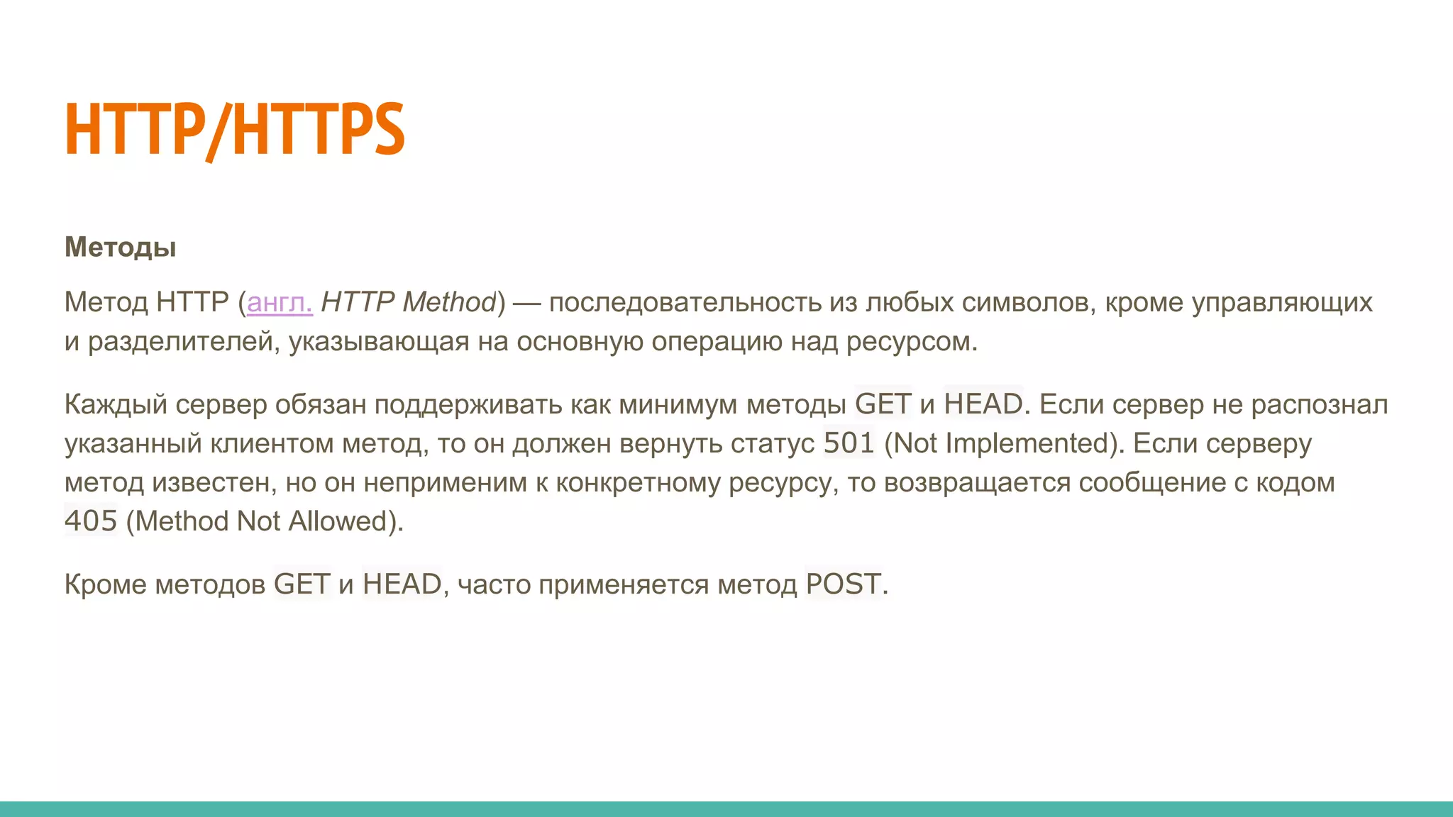 HTTP/HTTPS
Методы
Метод HTTP (англ. HTTP Method) — последовательность из любых символов, кроме управляющих
и разделителей, указывающая на основную операцию над ресурсом.
Каждый сервер обязан поддерживать как минимум методы GET и HEAD. Если сервер не распознал
указанный клиентом метод, то он должен вернуть статус 501 (Not Implemented). Если серверу
метод известен, но он неприменим к конкретному ресурсу, то возвращается сообщение с кодом
405 (Method Not Allowed).
Кроме методов GET и HEAD, часто применяется метод POST.
 