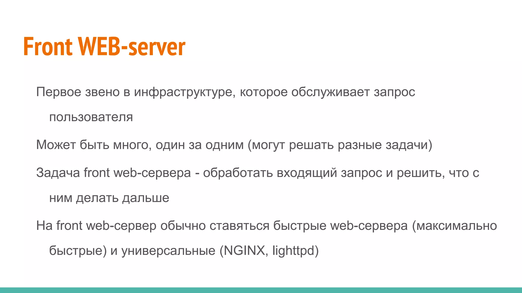 Front WEB-server
Первое звено в инфраструктуре, которое обслуживает запрос
пользователя
Может быть много, один за одним (могут решать разные задачи)
Задача front web-сервера - обработать входящий запрос и решить, что с
ним делать дальше
На front web-сервер обычно ставяться быстрые web-сервера (максимально
быстрые) и универсальные (NGINX, lighttpd)
 