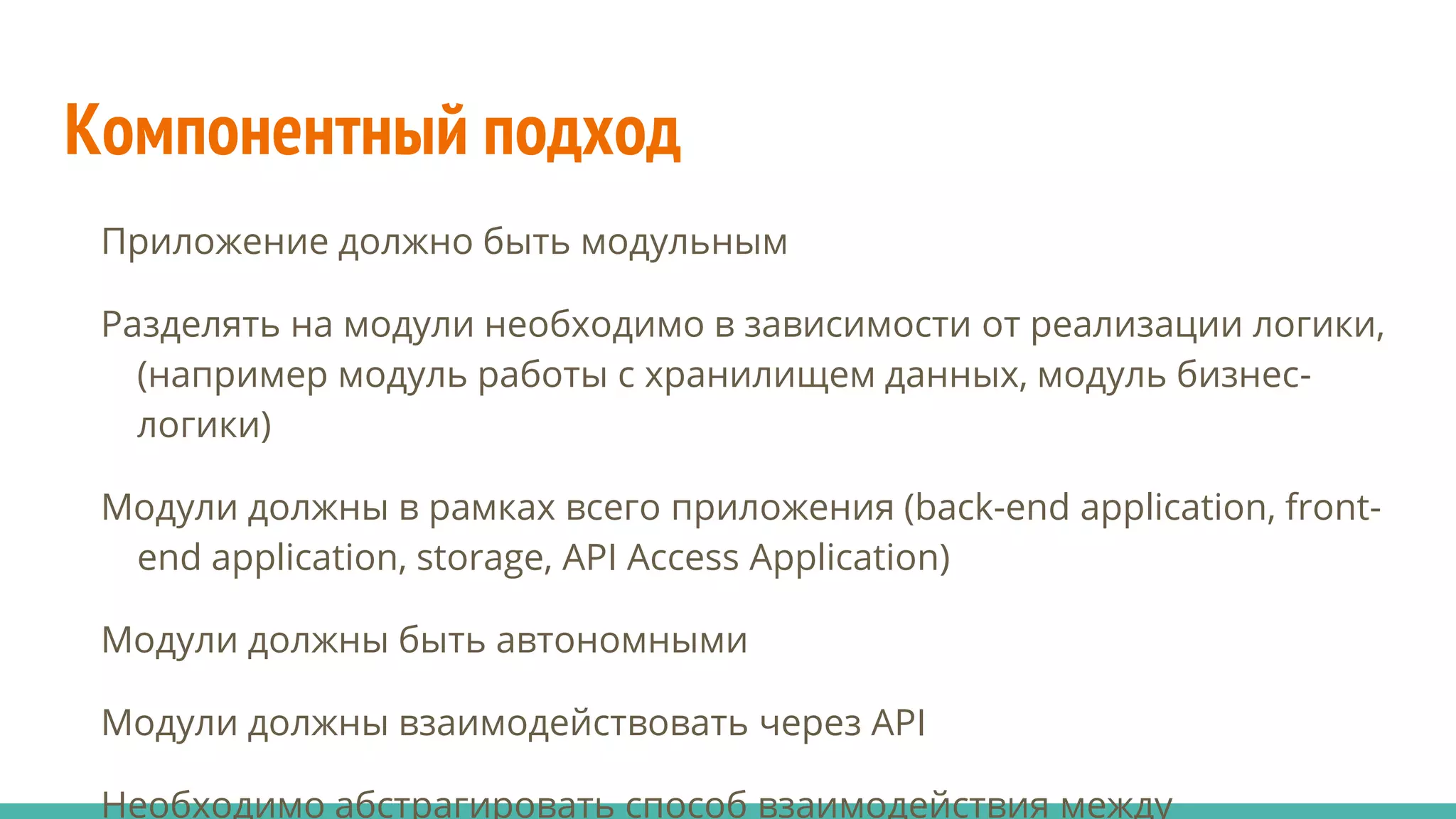Компонентный подход
Приложение должно быть модульным
Разделять на модули необходимо в зависимости от реализации логики,
(например модуль работы с хранилищем данных, модуль бизнес-
логики)
Модули должны в рамках всего приложения (back-end application, front-
end application, storage, API Access Application)
Модули должны быть автономными
Модули должны взаимодействовать через API
Необходимо абстрагировать способ взаимодействия между
 