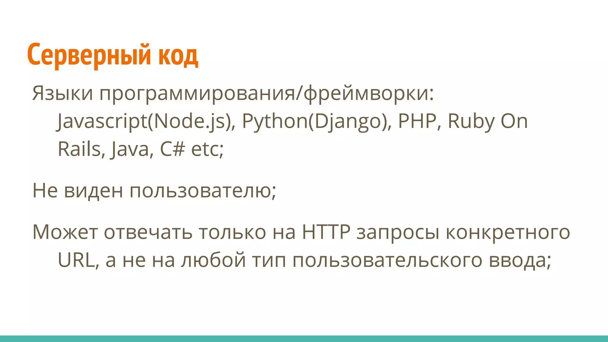 Серверный код
Языки программирования/фреймворки:
Javascript(Node.js), Python(Django), PHP, Ruby On
Rails, Java, C# etc;
Не виден пользователю;
Может отвечать только на HTTP запросы конкретного
URL, а не на любой тип пользовательского ввода;
 