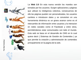 La Web 2.0 En esta nueva versión los mandos son
tomados por los usuarios. Surgen aplicaciones y páginas
que utilizan la inteligencia colectiva, consecuencia de
ello las páginas pueden ser personalizadas, los usuarios
cambios e introducen datos y se convierten en una
herramienta dinámica es un grana avance como es el
intercambio de información entre usuarios y la interacion
en redes sociales como el Facebook y entre otros,
permitiéndonos estar comunicados con todo el mundo.
Esta web se basa en el desarrollo de CMS en lo cual
quiere decir ( Sistemas de Gestión de Contenidos ) ya
que permite la creación y administración de contenidos
principalmente en la pagina de la web.
 