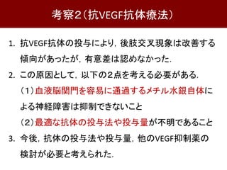 1. 抗VEGF抗体の投与により，後肢交叉現象は改善する
傾向があったが，有意差は認めなかった．
2. この原因として，以下の２点を考える必要がある．
（１）血液脳関門を容易に通過するメチル水銀自体に
よる神経障害は抑制できないこと
（２）最適な抗体の投与法や投与量が不明であること
3. 今後，抗体の投与法や投与量，他のVEGF抑制薬の
検討が必要と考えられた．
考察２（抗VEGF抗体療法）
 