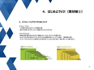 4．はじめようVJ!（素材編②）
13
２．ビットレートとアスペクト比について
・ビットレートとは
１秒間に詰め込まれている情報の量
高ければ高いほうがいいが、容量はもちろん大きくなる
・アスペクト比とは
映像の縦と横の長さの比率。動画においては4:3か16:9が最も多い
あくまでも比率の話なので16:9だから必ず画質が良いということは無い（解像度次第）
インターネットからアレした素材だと比率が狂っていることがよくある（縦に長い or 横に長い）
 