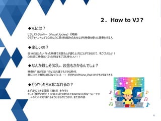２．How to VJ？
4
◆VJとは？
ビジュアルジョッキー（Visual Jockey）の略称
クラブイベントなどでDJのように素材を組み合わせながら映像を使った演奏をする人
◆楽しいの？
自分の出した／作った映像でお客さんが盛り上げることができるので、すごくたのしい！
DJの音に映像がハマった時はすごく気持ちいい！！
◆なんか難しそうだし、お金もかかるんでしょ？
映像を” 出すだけ ”のVJなら誰でもできる時代
昔に比べて敷居は低くなっている → 手持ちのiPhone,iPad1台でもVJはできる
◆どうやったらVJになれるの？
まずはVJできる環境（機材）を作ろう
そして「俺がVJだぞ！」と言えばその時点であなたは立派な” VJ ”です
→イベントに呼ばれるようになるかどうかは、また別の話
 