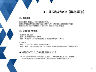 ３．はじめようVJ!（機材編③）
9
２．焦点距離
地味に重要。距離によって出せる画面のサイズ。
実際に現場で出す時は大きすぎても小さすぎてもダメ（本体である程度調整はできる）
最近のエントリー向けの機種では2~3mで80～100インチぐらいが主流
３．プロジェクタの種類
・液晶方式（3LCD）
長所：色再現性が高い、鮮やか
短所：黒が甘い（コントラスト比が低い）液晶板が劣化すると黄ばむ
・DLP方式
長所：コントラスト比が高い、経年劣化に強い
短所：構造上レインボーノイズが見えることがある、経年劣化には強いがチップが壊れると終了
◆結局どのプロジェクタを買えばいいの？
→ ３～５万円ぐらいのエントリーモデルでじゅうぶん（横の台形補正がついていると便利）
クラブの現場はホコリなど過酷な環境。プロジェクターは” 消耗品 ”と思っておこう
 