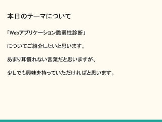 本日のテーマについて
「Webアプリケーション脆弱性診断」
についてご紹介したいと思います。
あまり耳慣れない言葉だと思いますが、
少しでも興味を持っていただければと思います。
 