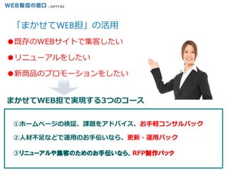 15
①ホームページの検証、課題をアドバイス、お手軽コンサルパック
②人材不足などで運用のお手伝いなら、更新・運用パック
③リニューアルや集客のためのお手伝いなら、RFP制作パック
まかせてWEB担で実現する3つのコース
●既存のWEBサイトで集客したい
●リニューアルをしたい
●新商品のプロモーションをしたい
「まかせてWEB担」の活用
 