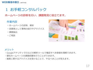 17
1 お手軽コンサルパック
メリット
・Googleアナリティクスなどの解析ツールで確認すべき数値を理解できます。
・御社ホームページの課題把握を行うことができます。
・施策に関するアドバイスを受けることで、やるべきことが見えます。
作業内容
・ホームページの診断、解析
・改善策として事例の紹介やアドバイス
・課題抽出
・ご相談
ホームページの診断を行い、課題発見に役立てます。
 