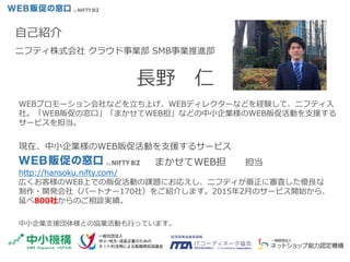 自己紹介
ニフティ株式会社 クラウド事業部 SMB事業推進部
長野 仁
現在、中小企業様のWEB販促活動を支援するサービス
まかせてWEB担 担当
http://hansoku.nifty.com/
広くお客様のWEB上での販促活動の課題にお応えし、ニフティが厳正に審査した優良な
制作・開発会社（パートナー170社）をご紹介します。2015年2月のサービス開始から、
延べ800社からのご相談実績。
中小企業支援団体様との協業活動も行っています。
WEBプロモーション会社などを立ち上げ、WEBディレクターなどを経験して、ニフティ入
社。「WEB販促の窓口」「まかせてWEB担」などの中小企業様のWEB販促活動を支援する
サービスを担当。
 